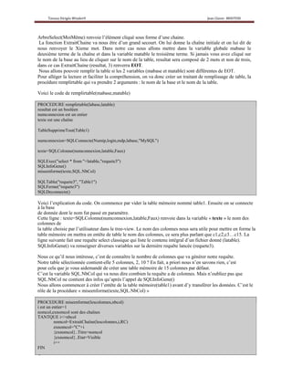 ArbreSelect(MoiMême) renvoie l’élément cliqué sous forme d’une chaine.
 La fonction ExtraitChaine va nous être d’un grand secourt. On lui donne la chaîne initiale et on lui dit de
nous renvoyer le Xieme mot. Dans notre cas nous allons mettre dans la variable globale mabase le
deuxième terme de la chaîne et dans la variable matable le troisième terme. Si jamais vous avez cliqué sur
le nom de la base au lieu de cliquer sur le nom de la table, resultat sera composé de 2 mots et non de trois,
dans ce cas ExtraitChaine (resultat, 3) renverra EOT.
 Nous allons pouvoir remplir la table si les 2 variables (mabase et matable) sont différentes de EOT.
Pour alléger la lecture et faciliter la compréhension, on va donc créer un traitant de remplissage de table, la
procédure remplirtable qui va prendre 2 arguments : le nom de la base et le nom de la table.

Voici le code de remplirtable(mabase,matable)

PROCEDURE remplirtable(labase,latable)
resultat est un booléen
numconnexion est un entier
texte est une chaîne

TableSupprimeTout(Table1)

numconnexion=SQLConnecte(Numip,login,mdp,labase,"MySQL")

texte=SQLColonne(numconnexion,latable,Faux)

SQLExec("select * from "+latable,"requete3")
SQLInfoGene()
miseenforme(texte,SQL.NbCol)

SQLTable("requete3", "Table1")
SQLFerme("requete3")
SQLDeconnecte()

Voici l’explication du code. On commence par vider la table mémoire nommé table1. Ensuite on se connecte
à la base
de donnée dont le nom fut passé en paramètre.
Cette ligne : texte=SQLColonne(numconnexion,latable,Faux) renvoie dans la variable « texte » le nom des
colonnes de
la table choisie par l’utilisateur dans le tree-view. Le nom des colonnes nous sera utile pour mettre en forme la
table mémoire on mettra en entête de table le nom des colonnes, ce sera plus parlant que c1,c2,c3…c15. La
ligne suivante fait une requête select classique qui liste le contenu intégral d’un fichier donné (latable).
SQLInfoGene() va renseigner diverses variables sur la dernière requête lancée (requete3).

Nous ce qu’il nous intéresse, c’est de connaître le nombre de colonnes que va générer notre requête.
Notre table sélectionnée contient-elle 5 colonnes, 2, 10 ? En fait, a priori nous n’en savons rien, c’est
pour cela que je vous aidemandé de créer une table mémoire de 15 colonnes par défaut.
C’est la variable SQL.NbCol qui va nous dire combien la requête a de colonnes. Mais n’oubliez pas que
SQL.NbCol ne contient des infos qu’après l’appel de SQLInfoGene()
Nous allons commencer à créer l’entête de la table mémoire(table1) avant d’y transférer les données. C’est le
rôle de la procédure « miseenforme(texte,SQL.NbCol) »

PROCEDURE miseenforme(lescolonnes,nbcol)
i est un entier=1
nomcol,exnomcol sont des chaînes
TANTQUE i<>nbcol
          nomcol=ExtraitChaîne(lescolonnes,i,RC)
          exnomcol="C"+i
          {exnomcol}..Titre=nomcol
          {exnomcol}..Etat=Visible
          i++
FIN
 