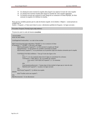 Un champ de saisie nommé la requête dans lequel vous taperez le texte de votre requête
              Un champ liste nommé résultat dans lequel le résultat de votre requête apparaîtra.
              Un bouton execute qui contient le code chargé de se connecter à la base MySQL, de faire
              exécuter la requête et d’afficher le résultat.


Pour que les variables passées par le code du bouton requête de la fenêtre « Départ » soient prisent en
compte par la
fenêtre « frequete », il faut saisir dans la zone « déclaration globale de frequete » la ligne suivante :

Procedure frequete (Numip,login,mdp,mabase)

Voyons de suite le code du bouton execution

i est un entier
texte est une chaîne
ListeSupprimeTout(resultat) // on vide la liste resultat

SQLConnecte(numip,login,mdp,labase,"MySQL")// on se connecte à la base
SI larequete<>"" ALORS // si du texte a été frappé
         SQLExec(larequete,"requete4") // on fait exécuter la requête par Mysql
         SQLInfoGene() // on fait générer les variables concernant la requête
         SQLPremier("requete4") // on se positionne sur la première ligne des données retournées par la requête

         TANTQUE PAS SQL.EnDehors // Tant qu’il reste des lignes à lire
               i=1
               texte="" // Je vais construire dans texte la ligne en concaténant les colonnes
               TANTQUE i<=SQL.NbCol // de i au nombre de colonnes
                        texte=texte+TAB+SQLCol("requete4", i) // Je concatene
                        i++
               FIN
               ListeAjoute(resultat,texte) // J’ajoute dans la liste résultat la ligne que je viens de créer
               SQLSuivant("requete4") // je passe à la ligne suivante
         FIN
         SQLFerme("requete4") // je détruis ma requête
SINON
      Info("Veuillez saisir une requête")
FIN
SQLDeconnecte() // Je me déconnecte
 