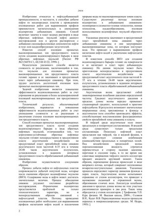 29858
2
Изобретение относится к нефтедобывающей
промышленности, в частности, к способам добычи
нефти из неоднородных пластов с проведением
изоляционных работ для выравнивания профиля
приемистости нагнетательных и уменьшения
водопритока добывающих скважин. Способ
включает закачку в пласт водных растворов в виде
обратных нефтяных эмульсий нефти данного
месторождения или в другом растворителе с
добавками смолоасфальтеновых компонентов нефти
и геле- или осадкообразующих загустителей.
Известен способ изоляции промытых
высокопроницаемых зон продуктивного пласта
путем создания водоизолирующего барьера в виде
обратных нефтяных эмульсий [Патент РФ
№2136870 С1, 6Е21В 43/22, 1999г.].
Недостатком указанного способа является
сложность ее реализации, заключающийся в том,
что эмульсии для изоляции промытых
высоконроницаемых зон продуктивного пласта
готовят заранее и ее закачивают в продуктивный
пласт через добывающую скважину. При этом,
трудно достигать достаточной изоляции всех
промытых высокопроницаемых зон.
Задачей изобретения является повышение
эффективности водоизоляционных работ за счет
упрощения ее реализации и более целенаправленной
изоляцией высокопроницаемых зон продуктивного
пласта.
Технический результат, обеспечиваемый
изобретением, выражается в повышении
эффективности водоизоляционных работ за счет
уменьшения сложности и ее реализации и
увеличения степени изоляции высокопроницаемых
зон продуктивного пласта.
Способ изоляции промытых высокопроницаемых
зон продуктивного пласта путем создания
водоизолирующего барьера в виде обратных
нефтяных эмульсий, отличающийся тем, что
агрегативно-устойчивые обратные нефтяные
эмульсии готовят непосредственно в продуктивном
пласте акустическим воздействием на
продуктивный пласт призабойной зоны скважин
акустического поля частотой 4-35 кгц в течение
24-48 часов акустическим излучателем,
установленным в заданном интервале
продуктивного пласта обрабатываемой добывающей
скважины.
Изобретение осуществляется следующим
образом.
Процесс добычи нефти из нефтеносных пластов
сопровождается добычей попутной воды, которые
после смешения образуют водонефтяные эмульсии
(ВНЭ). Содержание воды в нефти может достигать
значительных величин. Процесс обводнения
скважин ухудшает состояние разработки
месторождения. Ограничение водопритока
представляется проблемой не только
технологического характера, но и
непосредственным образом связанной с
нефтеотдачей пластов. Поэтому проведение
изоляционных работ необходимо для выравнивания
профиля нагнетания нефти водой и исключения
прорыва воды по высокопроницаемым зонам пласта.
Существуют различные методы изоляции
водопритока к добывающим скважинам:
полимерная и силикатно-гелевая технологии, пенная
технология, осадкообразование, изоляция
использованием водонефтяных эмульсий обратного
типа.
Указанные реагенты закачивают в продуктивный
пласт призабойной зоны скважин через
добывающие скважины и они закупоривают
высокопроницаемые зоны, по которым поступает
вода. Это приводит к выравниванию профиля
нагнетания нефти водой и увеличению нефтеотдачи
пластов.
В известном способе ВНЭ для создания
водоизолирующего барьера готовят на поверхности
и ее нагнетают в пласт через добывающую
скважину. Но данная эмульсия может быть
приготовлена непосредственно в продуктивном
пласте акустическим воздействием на
продуктивный пласт акустического поля частотой 4-
35 кгц в течение 24-48 часов акустическим:
излучателем, установленным в заданном интервале
продуктивного пласта обрабатываемой добывающей
скважины.
Акустическая волна представляет собой
знакопеременные колебания давления определенной
частоты. Градиент акустического давления в
пределах длины волны нередко превышает
стационарный градиент, используемый в практике
нефтедобычи. В результате возникают значительные
инерционные силы, приложенные к флюиду и
акустическое поле способно производить эффекты,
способствующие восстановлению фильтрационных
свойств призабойной зоны скважины и пласта.
В твёрдой среде акустическое поле имеет
продольную и поперечную составляющие. В жидкой
среде существуют только продольная
составляющая. Поскольку нефтяной пласт
представлен как твёрдой, так и жидкой фазами, в
нём существует сложная комбинация
взаимодействия продольных и поперечных полей.
Под воздействием продольной волны
порозаполняющая жидкость стремится
переместиться в сторону падения давления,
перетекая в соседние поры, в то же время как
сдвиговые напряжения твёрдого скелета коллектора
придают жидкости крутящий момент. Таким
образом, перемещение флюида происходит в виде
вихревого потока, который совершает интенсивные
возвратно-поступательные движения. Указанные
процессы определяют характер движения флюида в
порах пласта. Акустические волны испытывают
отражение от стенок коллекторов, что приводит к
наложению падающей и отраженной волны,
образованию стоячих волн. Амплитуда колебания
давления в пределах длины волны на этих участках
увеличивается примерно в два раза. Такие зоны
образуются у стенок коллекторов. [ Трофимова Т.П.
Курс физики. М. Высшая школа, 2009г.; Селяков
В.И., Кадет В.В. Перкаляционные модели процессов
переноса в микронеоднородных средах. М. Недра,
1995г.].
 