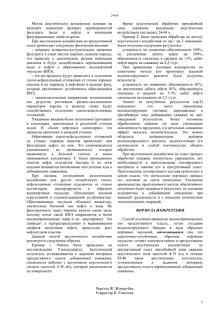 29858
3
Метод акустического воздействия основан на
явлениях изменения фазовых проницаемостей
фильтрата (вода и нефть) и изменении
фильтрационных; свойств среды.
При акустическом воздействии на продуктивный
пласт происходят следующие физические явления:
- вихревое возвратно-поступательное движение
фильтрата в узких местах поровых каналов породы,
что приводит к циклическим, резким перепадам
давления и будут способствовать перемешиванию
воды и нефти с образованием водонефтяной
эмульсии (ВНЭ);
- эти же процессы будут приводить к отделению
смоло-асфальтеновых отложений от стенок поровых
каналов и их переводу в нефтяную и водную фазу,
которые увеличивают устойчивость образующейся
ВНЭ;
- термопластические напряжения, возникающие
как результат различных физико-механических
параметров породы и флюида также будут
способствовать отделению смоло-асфальтеновых
отложений;
Указанные явления более интенсивно протекают
в капиллярах, заполненных в различной степени
водой. В «более нефтяных капиллярах» эти
процессы протекают в меньшей степени.
Образование смоло-асфальтеновых отложений
на стенках поровых каналов происходит при
фильтрации нефти по ним. Это сопровождается
уменьшением их проницаемости, которое
проявляется в большей степени в менее
проницаемых коллекторах. С более проницаемых
пластов нефть отделяется быстрее и по этим
каналам начинается интенсивное поступление вды к
добывающим скважинам.
При нагреве, интенсивном акустическом
воздействии или других воздействиях смоло-
асфальтеновые отложения отделяются от стенок
коллекторов, диспергируются и образуют
водонефтяные эмульсии, обладающие высокой
агрегативной и седиментационной устойчивостью.
Образовавшиеся эмульсии обладают вязкостью,
значительно большей чем нефть и вода. Их
фильтруемость через поровые каналы очень мала,
поэтому поток такой ВНЭ направляется в более
высокопроницаемые поры и их, закупоривает. Это
приводит к перераспределению и выравниванию
профиля нагнетания нефти, происходит рост
нефтеотдачи пластов.
Данный способ акустического воздействия
реализуется следующим образом.
Пример 1. Работы были проведены на
месторождении Узеньмунайгаз. Акустический
излучатель устанавливается в заданном интервале
продуктивного пласта добывающей скважины,
соединяется кабелем с источником акустического
сигнала частотой 4-35 кГц, который располагается
на поверхности.
Время акустической обработки призабойной
зоны скважины указанным акустическим
воздействием составляет 24-48 ч.
Пример 2. Была проведена обработка по методу
акустического воздействия по пр.1 на 3 скважинах.
Были получены следующие результаты:
успешность по снижению обводненности 100%,
по увеличению дебита нефти на 100%,
обводненность снизилась в среднем на 11%, дебит
нефти вырос на скважину на 2,2 т/сут.
При применение изоляции водопритока по
известному методу (по прототипу) закачкой
водоизолирующего реагента были получены
результаты:
успешность по снижению обводненности 45%,
по увеличению дебита нёфти 45%, обводненность
снизилась в среднем на 7,1%, дебит нефти
увеличился на скважину на 1,5 т/сут.
Анализ из полученных результатов (пр.2)
показывает, что часто применение
водоизолирующих составов, закачиваемых в
призабойную зону добывающих скважин не дает
ожидаемых результатов. Более половины
обработанных скважин не дали уменьшения
обводненности продукции, а в остальных скважинах
эффект оказался незначительным. Это можно
объяснить неправильным выбором
водоизолирующего реагента, недостаточным его
количеством и слабой изученностью объекта
обработки.
При акустическом воздействии на пласт процесс
обработки скважин значительно упрощается, нет
необходимости в приготовлении изолирующего
материала и закачки его в продуктивный пласт.
Приготовление изолирующего состава происходит в
самом пласте, что значктельно упрощает процесс
его доставки до места назначения. Указанные
преимущества предлагаемого метода обеспечивают
получение более надежного результата по изоляции
водопритока к добывающим скважинам при
меньшей трудоемкости и с меньшим количеством
технологических операций.
ФОРМУЛА ИЗОБРЕТЕНИЯ
Способ изоляции промытых высокопроницаемых
зон продуктивного пласта, путем создания
водоизолирующего барьера в виде обратных
нефтяных эмульсий, отличающийся тем, что
агрегативно-устойчивые обратные нефтяные
эмульсии готовят непосредственно в продуктивном
пласте акустическим воздействием на
продуктивный пласт призабойной зоны скважин
акустического поля частотой 4-35 кгц в течение
24-48 часов акустическим излучателем,
установленным в заданном интервале
продуктивного пласта обрабатываемой добывающей
скважины.
Верстка Ж. Жомартбек
Корректор К. Сакалова
 