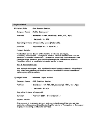 Project Details
1) Project Title : Gas Booking System
Company Name : Rekha Gas Agency
Platform : Front end – PHP, Javascript, HTML, Css, Ajax,
: Backend – My SQL
Operating System: Windows XP/ Linux (Fedora 10)
Duration : December 2011 – April 2012
Project Details:
The System stores details of Master like mechanic, employee,
customer, deliveryman . The system handles various transactions such as
Bookings, Customer Complaints. The system generates various reports like
Customer wise Bookings and complaints summary and pending delivery.
The object of this project is to computerize the system.
Role & Responsibilities:
As a System Developer I was involved in requirement gathering, designing of
user interfaces, coding and testing phases. Involved in enhancements and
maintenance of the project.
2) Project Title : Readers Digest Bustle
Company Name : PiiT Training Center
Platform : Front end – C#, ASP.NET, Javascript, HTML, Css , Ajax
: Backend – MS SQL
Operating System: Windows XP
Duration : February 2014 – December 2014
Project Details:
The purpose is to provide an easy and convenient way of learning various
subjects and courses without burdening the learners. The system is developed
to provide learning and tutorial services.
 