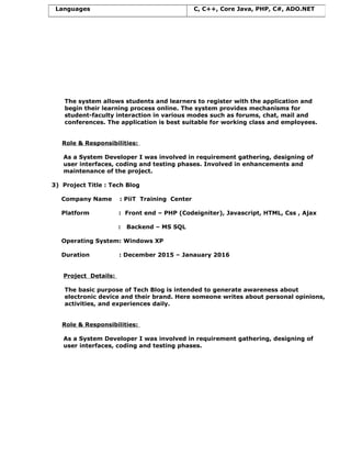 The system allows students and learners to register with the application and
begin their learning process online. The system provides mechanisms for
student-faculty interaction in various modes such as forums, chat, mail and
conferences. The application is best suitable for working class and employees.
Role & Responsibilities:
As a System Developer I was involved in requirement gathering, designing of
user interfaces, coding and testing phases. Involved in enhancements and
maintenance of the project.
3) Project Title : Tech Blog
Company Name : PiiT Training Center
Platform : Front end – PHP (Codeigniter), Javascript, HTML, Css , Ajax
: Backend – MS SQL
Operating System: Windows XP
Duration : December 2015 – Janauary 2016
Project Details:
The basic purpose of Tech Blog is intended to generate awareness about
electronic device and their brand. Here someone writes about personal opinions,
activities, and experiences daily.
Role & Responsibilities:
As a System Developer I was involved in requirement gathering, designing of
user interfaces, coding and testing phases.
Languages C, C++, Core Java, PHP, C#, ADO.NET
 