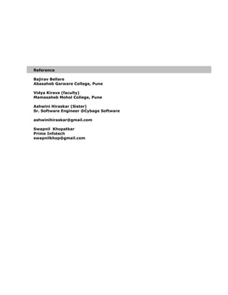 Reference
Bajirav Bellare
Abasaheb Garware College, Pune
Vidya Kirave (faculty)
Mamasaheb Mohol College, Pune
Ashwini Hiraskar (Sister)
Sr. Software Engineer @Cybage Software
ashwinihiraskar@gmail.com
Swapnil Khopatkar
Prime Infotech
swapnilkhop@gmail.com
 