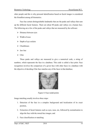 Biometrics Technology Pavan Kumar M.T.
other people and this is why personal identification based on facial images is considered
the friendliest among all biometrics.
Face has certain distinguishable landmarks that are the peaks and valleys that sum
up the different facial features. There are about 80 peaks and valleys on a human face.
The following are a few of the peaks and valleys that are measured by the software:
 Distance between eyes
 Width of nose
 Depth of eye sockets
 Cheekbones
 Jaw line
 Chin
These peaks and valleys are measured to give a numerical code, a string of
numbers, which represents the face in a database. This code is called a face print. Face
recognition involves the comparison of a given face with other faces in a database with
the objective of deciding if the face matches any of the faces in that database.
Figure 4: Face nodal points
Image matching usually involves three steps:
1. Detection of the face in a complex background and localization of its exact
position,
2. Extraction of facial features such as eyes, nose, etc, followed by normalization to
align the face with the stored face images, and
3. Face classification or matching.
Dept. of E&C, VKIT 2010 14
 