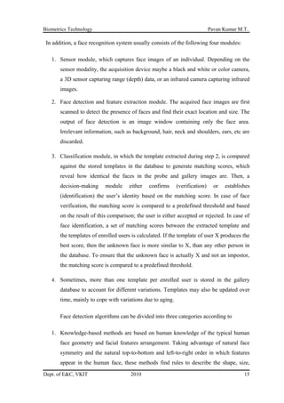 Biometrics Technology Pavan Kumar M.T.
In addition, a face recognition system usually consists of the following four modules:
1. Sensor module, which captures face images of an individual. Depending on the
sensor modality, the acquisition device maybe a black and white or color camera,
a 3D sensor capturing range (depth) data, or an infrared camera capturing infrared
images.
2. Face detection and feature extraction module. The acquired face images are first
scanned to detect the presence of faces and find their exact location and size. The
output of face detection is an image window containing only the face area.
Irrelevant information, such as background, hair, neck and shoulders, ears, etc are
discarded.
3. Classification module, in which the template extracted during step 2, is compared
against the stored templates in the database to generate matching scores, which
reveal how identical the faces in the probe and gallery images are. Then, a
decision-making module either confirms (verification) or establishes
(identification) the user’s identity based on the matching score. In case of face
verification, the matching score is compared to a predefined threshold and based
on the result of this comparison; the user is either accepted or rejected. In case of
face identification, a set of matching scores between the extracted template and
the templates of enrolled users is calculated. If the template of user X produces the
best score, then the unknown face is more similar to X, than any other person in
the database. To ensure that the unknown face is actually X and not an impostor,
the matching score is compared to a predefined threshold.
4. Sometimes, more than one template per enrolled user is stored in the gallery
database to account for different variations. Templates may also be updated over
time, mainly to cope with variations due to aging.
Face detection algorithms can be divided into three categories according to
1. Knowledge-based methods are based on human knowledge of the typical human
face geometry and facial features arrangement. Taking advantage of natural face
symmetry and the natural top-to-bottom and left-to-right order in which features
appear in the human face, these methods find rules to describe the shape, size,
Dept. of E&C, VKIT 2010 15
 