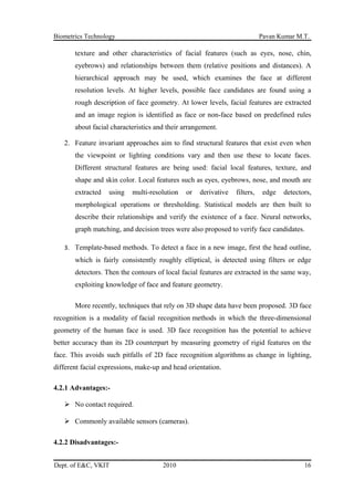 Biometrics Technology Pavan Kumar M.T.
texture and other characteristics of facial features (such as eyes, nose, chin,
eyebrows) and relationships between them (relative positions and distances). A
hierarchical approach may be used, which examines the face at different
resolution levels. At higher levels, possible face candidates are found using a
rough description of face geometry. At lower levels, facial features are extracted
and an image region is identified as face or non-face based on predefined rules
about facial characteristics and their arrangement.
2. Feature invariant approaches aim to find structural features that exist even when
the viewpoint or lighting conditions vary and then use these to locate faces.
Different structural features are being used: facial local features, texture, and
shape and skin color. Local features such as eyes, eyebrows, nose, and mouth are
extracted using multi-resolution or derivative filters, edge detectors,
morphological operations or thresholding. Statistical models are then built to
describe their relationships and verify the existence of a face. Neural networks,
graph matching, and decision trees were also proposed to verify face candidates.
3. Template-based methods. To detect a face in a new image, first the head outline,
which is fairly consistently roughly elliptical, is detected using filters or edge
detectors. Then the contours of local facial features are extracted in the same way,
exploiting knowledge of face and feature geometry.
More recently, techniques that rely on 3D shape data have been proposed. 3D face
recognition is a modality of facial recognition methods in which the three-dimensional
geometry of the human face is used. 3D face recognition has the potential to achieve
better accuracy than its 2D counterpart by measuring geometry of rigid features on the
face. This avoids such pitfalls of 2D face recognition algorithms as change in lighting,
different facial expressions, make-up and head orientation.
4.2.1 Advantages:-
 No contact required.
 Commonly available sensors (cameras).
4.2.2 Disadvantages:-
Dept. of E&C, VKIT 2010 16
 
