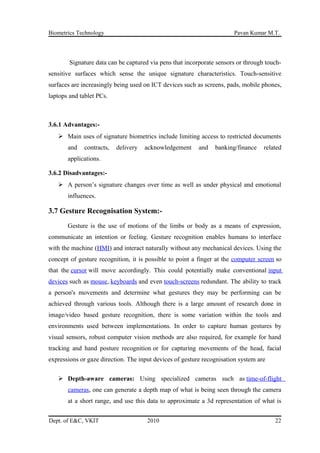 Biometrics Technology Pavan Kumar M.T.
Signature data can be captured via pens that incorporate sensors or through touch-
sensitive surfaces which sense the unique signature characteristics. Touch-sensitive
surfaces are increasingly being used on ICT devices such as screens, pads, mobile phones,
laptops and tablet PCs.
3.6.1 Advantages:-
 Main uses of signature biometrics include limiting access to restricted documents
and contracts, delivery acknowledgement and banking/finance related
applications.
3.6.2 Disadvantages:-
 A person’s signature changes over time as well as under physical and emotional
influences.
3.7 Gesture Recognisation System:-
Gesture is the use of motions of the limbs or body as a means of expression,
communicate an intention or feeling. Gesture recognition enables humans to interface
with the machine (HMI) and interact naturally without any mechanical devices. Using the
concept of gesture recognition, it is possible to point a finger at the computer screen so
that the cursor will move accordingly. This could potentially make conventional input
devices such as mouse, keyboards and even touch-screens redundant. The ability to track
a person's movements and determine what gestures they may be performing can be
achieved through various tools. Although there is a large amount of research done in
image/video based gesture recognition, there is some variation within the tools and
environments used between implementations. In order to capture human gestures by
visual sensors, robust computer vision methods are also required, for example for hand
tracking and hand posture recognition or for capturing movements of the head, facial
expressions or gaze direction. The input devices of gesture recognisation system are
 Depth-aware cameras: Using specialized cameras such as time-of-flight
cameras, one can generate a depth map of what is being seen through the camera
at a short range, and use this data to approximate a 3d representation of what is
Dept. of E&C, VKIT 2010 22
 