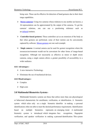 Biometrics Technology Pavan Kumar M.T.
being seen. These can be effective for detection of hand gestures due to their short
range capabilities.
 Stereo cameras: Using two cameras whose relations to one another are known, a
3d representation can be approximated by the output of the cameras. To get the
cameras' relations, one can use a positioning reference such as
an infrared emitters.
 Controller-based gestures: These controllers act as an extension of the body so
that when gestures are performed, some of their motion can be conveniently
captured by software. Mouse gestures are one such example
 Single camera: A normal camera can be used for gesture recognition where the
resources/environment would not be convenient for other forms of image-based
recognition. Although not necessarily as effective as stereo or depth aware
cameras, using a single camera allows a greater possibility of accessibility to a
wider audience.
4.8.1 Advantages:-
 A new interactive Technology.
 Eliminates the use of mechanical devices.
4.8.2 Disadvantages:-
 Complex
 High costs
3.8 Multimodal Biometrics System:-
Multimodal biometric systems are those that utilize more than one physiological
or behavioral characteristic for enrollment, verification, or identification. A biometric
system which relies only on a single biometric identifier in making a personal
identifications often not able to meet the desired performance requirements. Identification
based on multiple biometrics represents on emerging trend. A multimodal
biometric system is introduced which integrates face recognition, fingerprint
verification, and speaker verification in making a personal identification. This system
Dept. of E&C, VKIT 2010 23
 