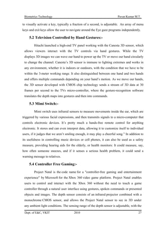 Biometrics Technology Pavan Kumar M.T.
to visually activate a key, typically a fraction of a second, is adjustable. An array of menu
keys and exit keys allow the user to navigate around the Eye gaze programs independently.
5.2 Television Controlled by Hand Gestures:-
Hitachi launched a high-end TV panel working with the Canesta 3D sensor, which
allows viewers interact with the TV controls via hand gestures. While the TV
displays 3D images we can wave our hand to power up the TV or move our hand circularly
to change the channel. Canesta’s 3D sensor is immune to lighting extremes and works in
any environment, whether it is indoors or outdoors, with the condition that we have to be
within the 3-meter working range. It also distinguished between one hand and two hands
and offers multiple commands depending on your hand’s motion. As we move our hands,
the 3D sensor developed with CMOS chip technology sends a stream of 3D data at 30
frames per second to the TVs micro-controller, where the gesture-recognition software
translates the depth maps into gestures and then into commands.
5.3 Mimi Switch:-
Mimi switch uses infrared sensors to measure movements inside the ear, which are
triggered by various facial expressions, and then transmits signals to a micro-computer that
controls electronic devices. It’s pretty much a hands-free remote control for anything
electronic. It stores and can even interpret data, allowing it to customize itself to individual
users, if it judges that we aren’t smiling enough, it may play a cheerful song.” In addition to
its usefulness in controlling music devices or cell phones, it can also be used as a safety
measure, providing hearing aids for the elderly, or health monitors: It could measure, say,
how often someone sneezes, and if it senses a serious health problem, it could send a
warning message to relatives.
5.4 Controller Free Gaming:-
Project Natal is the code name for a "controller-free gaming and entertainment
experience" by Microsoft for the Xbox 360 video game platform. Project Natal enables
users to control and interact with the Xbox 360 without the need to touch a game
controller through a natural user interface using gestures, spoken commands or presented
objects and images. The depth sensor consists of an infrared projector combined with a
monochrome CMOS sensor, and allows the Project Natal sensor to see in 3D under
any ambient light conditions. The sensing range of the depth sensor is adjustable, with the
Dept. of E&C, VKIT 2010 27
 
