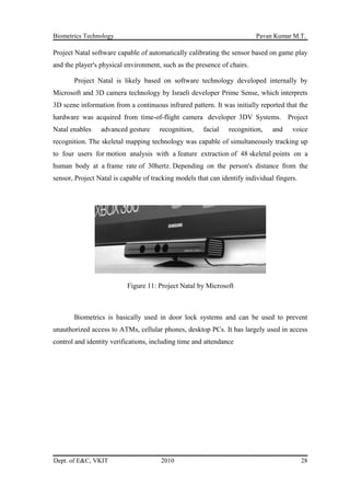 Biometrics Technology Pavan Kumar M.T.
Project Natal software capable of automatically calibrating the sensor based on game play
and the player's physical environment, such as the presence of chairs.
Project Natal is likely based on software technology developed internally by
Microsoft and 3D camera technology by Israeli developer Prime Sense, which interprets
3D scene information from a continuous infrared pattern. It was initially reported that the
hardware was acquired from time-of-flight camera developer 3DV Systems. Project
Natal enables advanced gesture recognition, facial recognition, and voice
recognition. The skeletal mapping technology was capable of simultaneously tracking up
to four users for motion analysis with a feature extraction of 48 skeletal points on a
human body at a frame rate of 30hertz. Depending on the person's distance from the
sensor, Project Natal is capable of tracking models that can identify individual fingers.
Figure 11: Project Natal by Microsoft
Biometrics is basically used in door lock systems and can be used to prevent
unauthorized access to ATMs, cellular phones, desktop PCs. It has largely used in access
control and identity verifications, including time and attendance
Dept. of E&C, VKIT 2010 28
 
