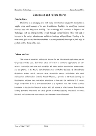 Biometrics Technology Pavan Kumar M.T.
Conclusion and Future Works
Conclusion:-
Biometric is an emerging area with many opportunities for growth. Biometrics is
widely being used because of its user friendliness, flexibility in specifying required
security level and long term stability. The technology will continue to improve and
challenges such as interoperability solved through standardization. This will lead to
increase in the market adoption rate and the technology will proliferate. Possibly in the
near future, you will not have to remember PINs and passwords and keys in your bags or
pockets will be things of the past.
Future works:-
The future of biometrics holds great promise for law enforcement applications, as well
for private industry uses. Biometrics’ future will include e-commerce applications for extra
security on the checkout page, and biometrics will guard against unauthorized access to cars
and cell phones. In the future, biometric technology will further develop 3-D infrared facial
recognition access control, real-time facial recognition passive surveillance, and visitor
management authentication systems. Already A4Vision, a provider of 3-D facial scanning and
identification software uses specialized algorithms to interpret the traditional 2-D camera
image and transfer it into a 3-D representation of a registered face. This makes it almost
impossible to deceive the biometric system with still photos or other images. Strengthening
existing biometric innovations for future growth all of these security innovations will make
biometric technology more accurate and make its usage more widespread.
Dept. of E&C, VKIT 2010 29
 