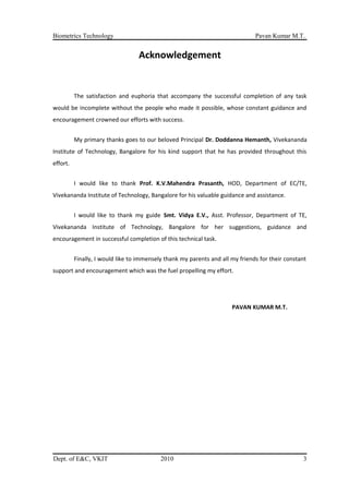 Biometrics Technology Pavan Kumar M.T.
Acknowledgement
The satisfaction and euphoria that accompany the successful completion of any task
would be incomplete without the people who made it possible, whose constant guidance and
encouragement crowned our efforts with success.
My primary thanks goes to our beloved Principal Dr. Doddanna Hemanth, Vivekananda
Institute of Technology, Bangalore for his kind support that he has provided throughout this
effort.
I would like to thank Prof. K.V.Mahendra Prasanth, HOD, Department of EC/TE,
Vivekananda Institute of Technology, Bangalore for his valuable guidance and assistance.
I would like to thank my guide Smt. Vidya E.V., Asst. Professor, Department of TE,
Vivekananda Institute of Technology, Bangalore for her suggestions, guidance and
encouragement in successful completion of this technical task.
Finally, I would like to immensely thank my parents and all my friends for their constant
support and encouragement which was the fuel propelling my effort.
PAVAN KUMAR M.T.
Dept. of E&C, VKIT 2010 3
 