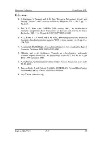 Biometrics Technology Pavan Kumar M.T.
References:-
1. S. Prabhakar, S. Pankanti, and A. K. Jain, “Biometric Recognition: Security and
Privacy Concerns”, IEEE Security and Privacy Magazine, Vol. 1, No. 2, pp. 33-
42, 2003.
2. Jain, A. K.; Ross, Arun; Prabhakar, Salil (January 2004), "An introduction to
biometric recognition", IEEE Transactions on Circuits and Systems for Video
Technology 14th (1): 4–20, doi:10.1109/TCSVT.2003.818349
3. N. K. Ratha, J. H. Connell, and R. M. Bolle, "Enhancing security and privacy in
biometrics-based authentication systems," IBM systems Journal, vol. 40, pp. 614-
634, 2001.
4. A. Jain et al: BIOMETRICS: Personal Identification in NetworkedSociety, Kluwer
Academic Publishers, 1999, ISBN0-7923-8345-1.
5. M.Pantic and L.J.M. Rothkrantz, 'Towards an Affect-Sensitive Multimodal
Human-Computer Interaction '. In: Proceedings of the IEEE, vol. 91, no. 9, pp.
1370-1390, September 2003
6. A. Mehrabian, “Communication without words,” Psychol. Today, vol. 2, no. 4, pp.
53–56, 1968.
7. Jain, A., Bolle, R. and Pankanti S. (1999). BIOMETRICS: Personal Identification
in Networked Society. Kluwer Academic Publishers.
8. http:// www.biometrics.org/
Dept. of E&C, VKIT 2010 30
 
