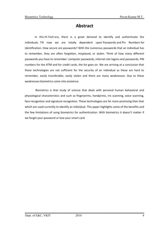 Biometrics Technology Pavan Kumar M.T.
Abstract
In this Hi-Tech era, there is a great demand to identify and authenticate the
individuals. Till now we are totally dependent upon Passwords and Pin Numbers for
identification. How secure are passwords? With the numerous passwords that an individual has
to remember, they are often forgotten, misplaced, or stolen. Think of how many different
passwords you have to remember: computer passwords, internet site logons and passwords, PIN
numbers for the ATM and for credit cards, the list goes on. We are arriving at a conclusion that
these technologies are not sufficient for the security of an individual as these are hard to
remember, easily transferable, easily stolen and there are many weaknesses. Due to these
weaknesses biometrics came into existence.
Biometrics is that study of science that deals with personal human behavioral and
physiological characteristics and such as fingerprints, handprints, iris scanning, voice scanning,
face recognition and signature recognition. These technologies are far more promising than that
which are used currently to identify an individual. This paper highlights some of the benefits and
the few limitations of using biometrics for authentication .With biometrics it doesn’t matter if
we forget your password or lose your smart card.
Dept. of E&C, VKIT 2010 4
 