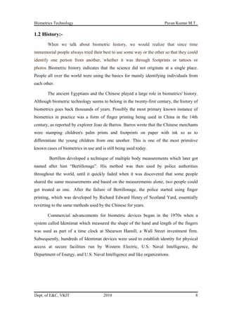 Biometrics Technology Pavan Kumar M.T.
1.2 History:-
When we talk about biometric history, we would realize that since time
immemorial people always tried their best to use some way or the other so that they could
identify one person from another, whether it was through footprints or tattoos or
photos. Biometric history indicates that the science did not originate at a single place.
People all over the world were using the basics for mainly identifying individuals from
each other.
The ancient Egyptians and the Chinese played a large role in biometrics' history.
Although biometric technology seems to belong in the twenty-first century, the history of
biometrics goes back thousands of years. Possibly the most primary known instance of
biometrics in practice was a form of finger printing being used in China in the 14th
century, as reported by explorer Joao de Barros. Barros wrote that the Chinese merchants
were stamping children's palm prints and footprints on paper with ink so as to
differentiate the young children from one another. This is one of the most primitive
known cases of biometrics in use and is still being used today.
Bertillon developed a technique of multiple body measurements which later got
named after him “Bertillonage”. His method was then used by police authorities
throughout the world, until it quickly faded when it was discovered that some people
shared the same measurements and based on the measurements alone, two people could
get treated as one. After the failure of Bertillonage, the police started using finger
printing, which was developed by Richard Edward Henry of Scotland Yard, essentially
reverting to the same methods used by the Chinese for years.
Commercial advancements for biometric devices began in the 1970s when a
system called Identimat which measured the shape of the hand and length of the fingers
was used as part of a time clock at Shearson Hamill, a Wall Street investment firm.
Subsequently, hundreds of Identimat devices were used to establish identity for physical
access at secure facilities run by Western Electric, U.S. Naval Intelligence, the
Department of Energy, and U.S. Naval Intelligence and like organizations.
Dept. of E&C, VKIT 2010 8
 