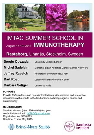 IMTAC SUMMER SCHOOL IN
August 17-19, 2015 IMMUNOTHERAPY
Rastaborg, Linanäs, Stockholm, Sweden
Sergio Quezada University College London
Michel Sadelain Memorial Sloan Kettering Cancer Center New York
Jeffrey Ravetch Rockefeller University New York
Bart Roep Leiden University Medical Center
Barbara Seliger University Halle
PURPOSE
Provide PhD students and post-doctoral fellows with seminars and interactive
discussions with experts in the field of immunotherapy against cancer and
autoimmunity
REGISTRATION
Send an abstract (max. 250 words) and your
contact information to IMTAC@onkpat.ki.se
Registration fee: 3000 SEK
Deadline: 31st of May 2015
 