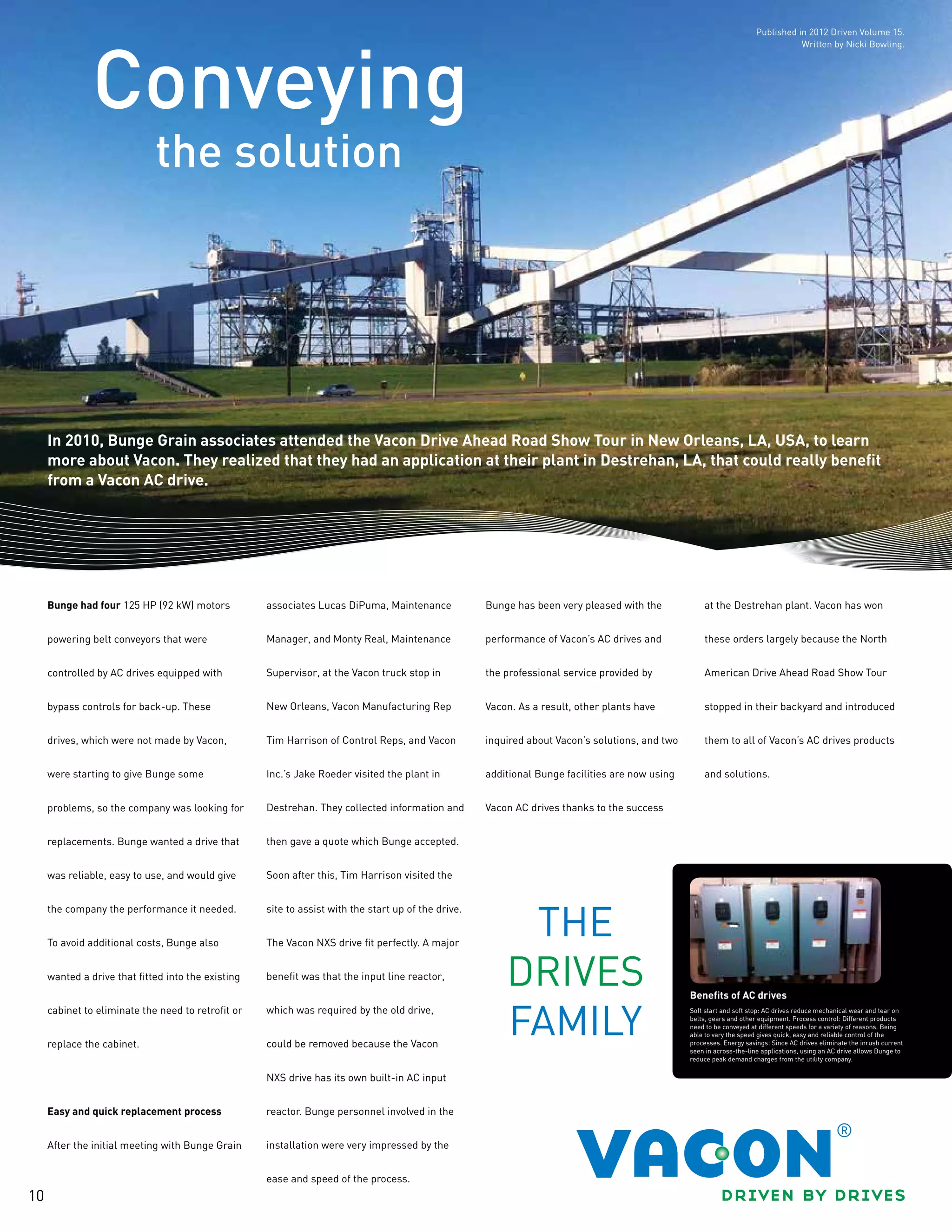 10
the solution
Conveying
In 2010, Bunge Grain associates attended the Vacon Drive Ahead Road Show Tour in New Orleans, LA, USA, to learn
more about Vacon. They realized that they had an application at their plant in Destrehan, LA, that could really benefit
from a Vacon AC drive.
Bunge had four 125 HP (92 kW) motors
powering belt conveyors that were
controlled by AC drives equipped with
bypass controls for back-up. These
drives, which were not made by Vacon,
were starting to give Bunge some
problems, so the company was looking for
replacements. Bunge wanted a drive that
was reliable, easy to use, and would give
the company the performance it needed.
To avoid additional costs, Bunge also
wanted a drive that fitted into the existing
cabinet to eliminate the need to retrofit or
replace the cabinet.
Easy and quick replacement process
After the initial meeting with Bunge Grain
associates Lucas DiPuma, Maintenance
Manager, and Monty Real, Maintenance
Supervisor, at the Vacon truck stop in
New Orleans, Vacon Manufacturing Rep
Tim Harrison of Control Reps, and Vacon
Inc.’s Jake Roeder visited the plant in
Destrehan. They collected information and
then gave a quote which Bunge accepted.
Soon after this, Tim Harrison visited the
site to assist with the start up of the drive.
The Vacon NXS drive fit perfectly. A major
benefit was that the input line reactor,
which was required by the old drive,
could be removed because the Vacon
NXS drive has its own built-in AC input
reactor. Bunge personnel involved in the
installation were very impressed by the
ease and speed of the process.
Bunge has been very pleased with the
performance of Vacon’s AC drives and
the professional service provided by
Vacon. As a result, other plants have
inquired about Vacon’s solutions, and two
additional Bunge facilities are now using
Vacon AC drives thanks to the success
at the Destrehan plant. Vacon has won
these orders largely because the North
American Drive Ahead Road Show Tour
stopped in their backyard and introduced
them to all of Vacon’s AC drives products
and solutions.
Benefits of AC drives
Soft start and soft stop: AC drives reduce mechanical wear and tear on
belts, gears and other equipment. Process control: Different products
need to be conveyed at different speeds for a variety of reasons. Being
able to vary the speed gives quick, easy and reliable control of the
processes. Energy savings: Since AC drives eliminate the inrush current
seen in across-the-line applications, using an AC drive allows Bunge to
reduce peak demand charges from the utility company.
Published in 2012 Driven Volume 15.
Written by Nicki Bowling.
 