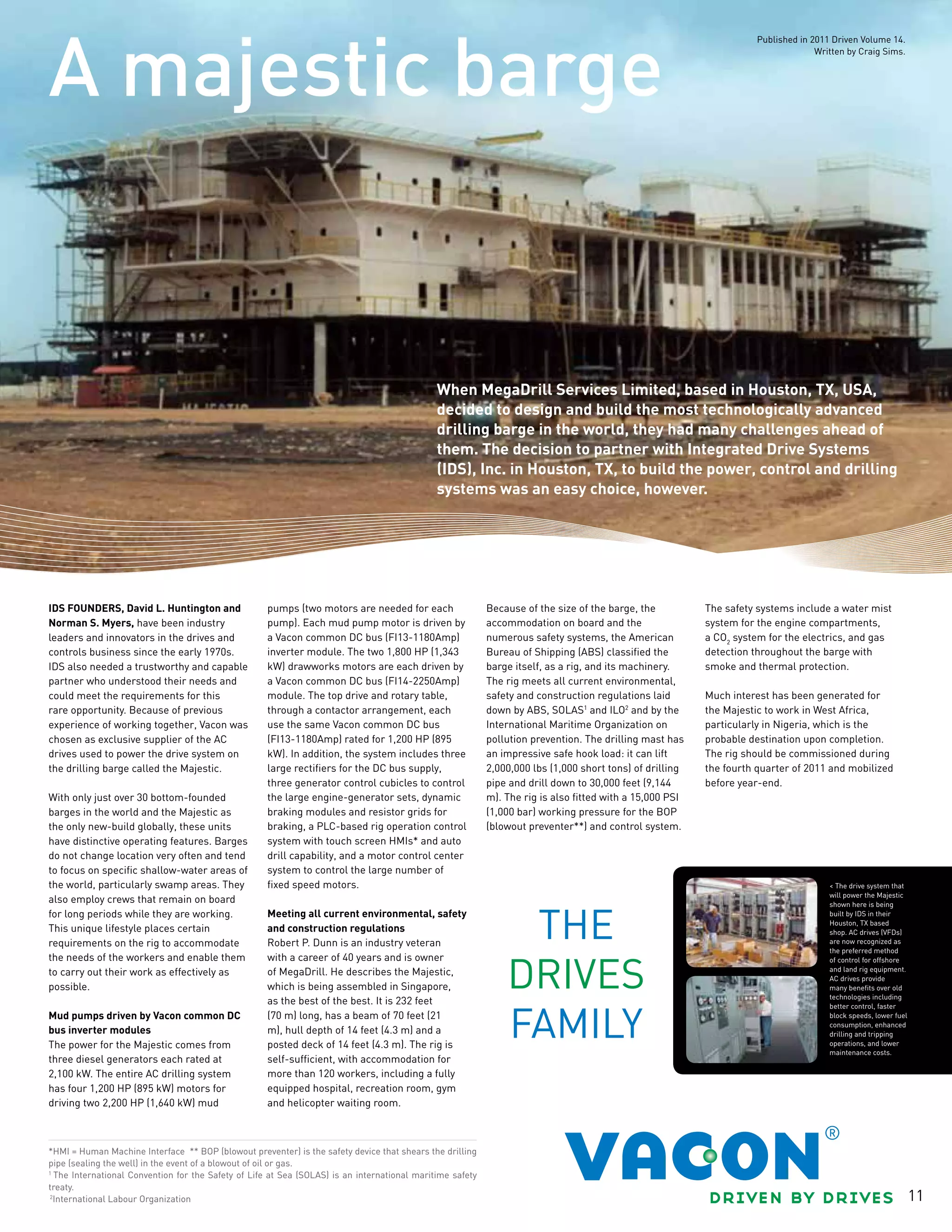 11
*HMI = Human Machine Interface ** BOP (blowout preventer) is the safety device that shears the drilling
pipe (sealing the well) in the event of a blowout of oil or gas.
1
The International Convention for the Safety of Life at Sea (SOLAS) is an international maritime safety
treaty.
2
International Labour Organization
IDS founders, David L. Huntington and
Norman S. Myers, have been industry
leaders and innovators in the drives and
controls business since the early 1970s.
IDS also needed a trustworthy and capable
partner who understood their needs and
could meet the requirements for this
rare opportunity. Because of previous
experience of working together, Vacon was
chosen as exclusive supplier of the AC
drives used to power the drive system on
the drilling barge called the Majestic.
With only just over 30 bottom-founded
barges in the world and the Majestic as
the only new-build globally, these units
have distinctive operating features. Barges
do not change location very often and tend
to focus on specific shallow-water areas of
the world, particularly swamp areas. They
also employ crews that remain on board
for long periods while they are working.
This unique lifestyle places certain
requirements on the rig to accommodate
the needs of the workers and enable them
to carry out their work as effectively as
possible.
Mud pumps driven by Vacon common DC
bus inverter modules
The power for the Majestic comes from
three diesel generators each rated at
2,100 kW. The entire AC drilling system
has four 1,200 HP (895 kW) motors for
driving two 2,200 HP (1,640 kW) mud
pumps (two motors are needed for each
pump). Each mud pump motor is driven by
a Vacon common DC bus (FI13-1180Amp)
inverter module. The two 1,800 HP (1,343
kW) drawworks motors are each driven by
a Vacon common DC bus (FI14-2250Amp)
module. The top drive and rotary table,
through a contactor arrangement, each
use the same Vacon common DC bus
(FI13-1180Amp) rated for 1,200 HP (895
kW). In addition, the system includes three
large rectifiers for the DC bus supply,
three generator control cubicles to control
the large engine-generator sets, dynamic
braking modules and resistor grids for
braking, a PLC-based rig operation control
system with touch screen HMIs* and auto
drill capability, and a motor control center
system to control the large number of
fixed speed motors.
Meeting all current environmental, safety
and construction regulations
Robert P. Dunn is an industry veteran
with a career of 40 years and is owner
of MegaDrill. He describes the Majestic,
which is being assembled in Singapore,
as the best of the best. It is 232 feet
(70 m) long, has a beam of 70 feet (21
m), hull depth of 14 feet (4.3 m) and a
posted deck of 14 feet (4.3 m). The rig is
self-sufficient, with accommodation for
more than 120 workers, including a fully
equipped hospital, recreation room, gym
and helicopter waiting room.
Because of the size of the barge, the
accommodation on board and the
numerous safety systems, the American
Bureau of Shipping (ABS) classified the
barge itself, as a rig, and its machinery.
The rig meets all current environmental,
safety and construction regulations laid
down by ABS, SOLAS1
and ILO2
and by the
International Maritime Organization on
pollution prevention. The drilling mast has
an impressive safe hook load: it can lift
2,000,000 lbs (1,000 short tons) of drilling
pipe and drill down to 30,000 feet (9,144
m). The rig is also fitted with a 15,000 PSI
(1,000 bar) working pressure for the BOP
(blowout preventer**) and control system.
The safety systems include a water mist
system for the engine compartments,
a CO2
system for the electrics, and gas
detection throughout the barge with
smoke and thermal protection.
Much interest has been generated for
the Majestic to work in West Africa,
particularly in Nigeria, which is the
probable destination upon completion.
The rig should be commissioned during
the fourth quarter of 2011 and mobilized
before year-end.
< The drive system that
will power the Majestic
shown here is being
built by IDS in their
Houston, TX based
shop. AC drives (VFDs)
are now recognized as
the preferred method
of control for offshore
and land rig equipment.
AC drives provide
many benefits over old
technologies including
better control, faster
block speeds, lower fuel
consumption, enhanced
drilling and tripping
operations, and lower
maintenance costs.
A majestic barge
When MegaDrill Services Limited, based in Houston, TX, USA,
decided to design and build the most technologically advanced
drilling barge in the world, they had many challenges ahead of
them. The decision to partner with Integrated Drive Systems
(IDS), Inc. in Houston, TX, to build the power, control and drilling
systems was an easy choice, however.
Published in 2011 Driven Volume 14.
Written by Craig Sims.
 