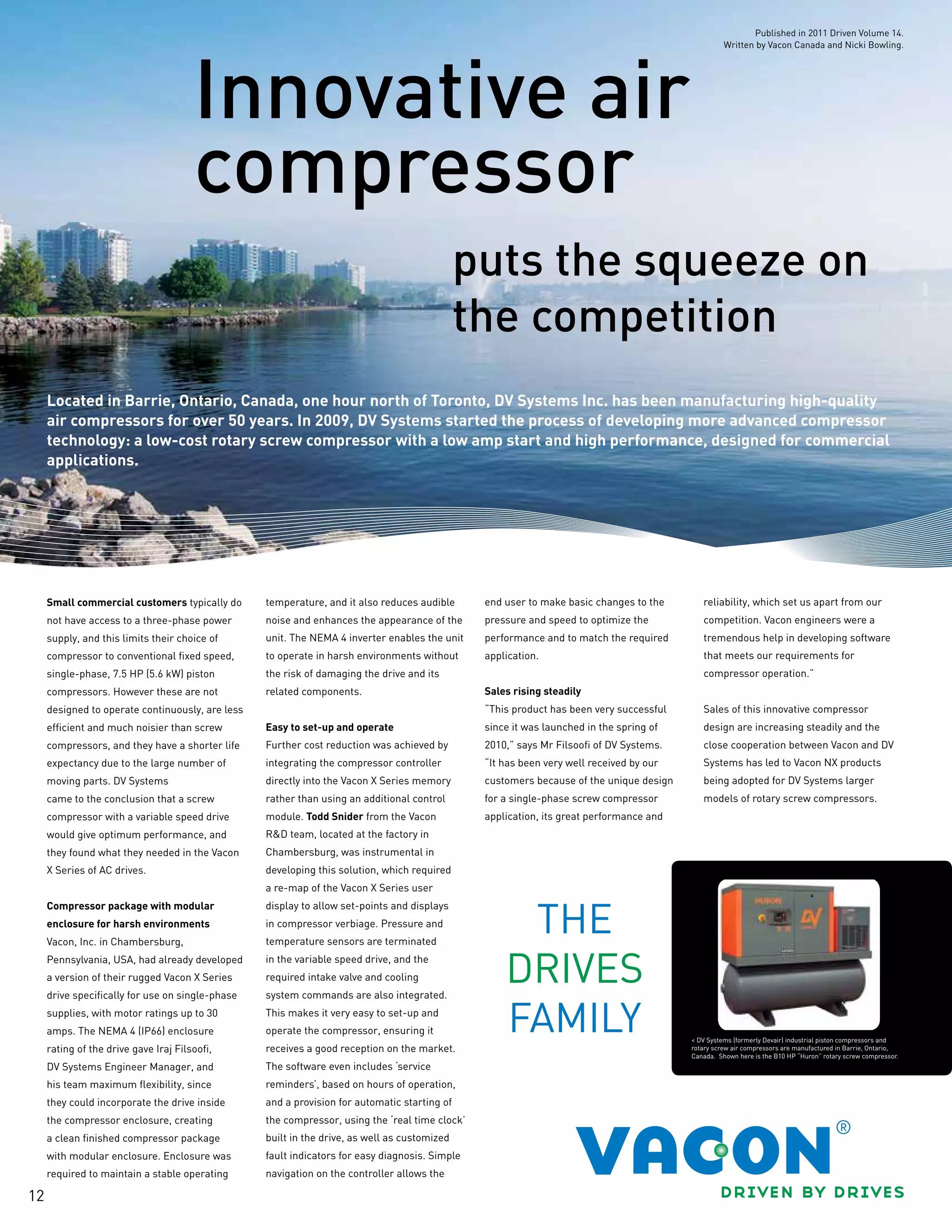 12
puts the squeeze on
the competition
Innovative air
compressor
Located in Barrie, Ontario, Canada, one hour north of Toronto, DV Systems Inc. has been manufacturing high-quality
air compressors for over 50 years. In 2009, DV Systems started the process of developing more advanced compressor
technology: a low-cost rotary screw compressor with a low amp start and high performance, designed for commercial
applications.
Small commercial customers typically do
not have access to a three-phase power
supply, and this limits their choice of
compressor to conventional fixed speed,
single-phase, 7.5 HP (5.6 kW) piston
compressors. However these are not
designed to operate continuously, are less
efficient and much noisier than screw
compressors, and they have a shorter life
expectancy due to the large number of
moving parts. DV Systems
came to the conclusion that a screw
compressor with a variable speed drive
would give optimum performance, and
they found what they needed in the Vacon
X Series of AC drives.
Compressor package with modular
enclosure for harsh environments
Vacon, Inc. in Chambersburg,
Pennsylvania, USA, had already developed
a version of their rugged Vacon X Series
drive specifically for use on single-phase
supplies, with motor ratings up to 30
amps. The NEMA 4 (IP66) enclosure
rating of the drive gave Iraj Filsoofi,
DV Systems Engineer Manager, and
his team maximum flexibility, since
they could incorporate the drive inside
the compressor enclosure, creating
a clean finished compressor package
with modular enclosure. Enclosure was
required to maintain a stable operating
temperature, and it also reduces audible
noise and enhances the appearance of the
unit. The NEMA 4 inverter enables the unit
to operate in harsh environments without
the risk of damaging the drive and its
related components.
Easy to set-up and operate
Further cost reduction was achieved by
integrating the compressor controller
directly into the Vacon X Series memory
rather than using an additional control
module. Todd Snider from the Vacon
R&D team, located at the factory in
Chambersburg, was instrumental in
developing this solution, which required
a re-map of the Vacon X Series user
display to allow set-points and displays
in compressor verbiage. Pressure and
temperature sensors are terminated
in the variable speed drive, and the
required intake valve and cooling
system commands are also integrated.
This makes it very easy to set-up and
operate the compressor, ensuring it
receives a good reception on the market.
The software even includes ‘service
reminders’, based on hours of operation,
and a provision for automatic starting of
the compressor, using the ‘real time clock’
built in the drive, as well as customized
fault indicators for easy diagnosis. Simple
navigation on the controller allows the
end user to make basic changes to the
pressure and speed to optimize the
performance and to match the required
application.
Sales rising steadily
“This product has been very successful
since it was launched in the spring of
2010,” says Mr Filsoofi of DV Systems.
“It has been very well received by our
customers because of the unique design
for a single-phase screw compressor
application, its great performance and
reliability, which set us apart from our
competition. Vacon engineers were a
tremendous help in developing software
that meets our requirements for
compressor operation.”
Sales of this innovative compressor
design are increasing steadily and the
close cooperation between Vacon and DV
Systems has led to Vacon NX products
being adopted for DV Systems larger
models of rotary screw compressors.
< DV Systems (formerly Devair) industrial piston compressors and
rotary screw air compressors are manufactured in Barrie, Ontario,
Canada. Shown here is the B10 HP “Huron” rotary screw compressor.
Published in 2011 Driven Volume 14.
Written by Vacon Canada and Nicki Bowling.
 