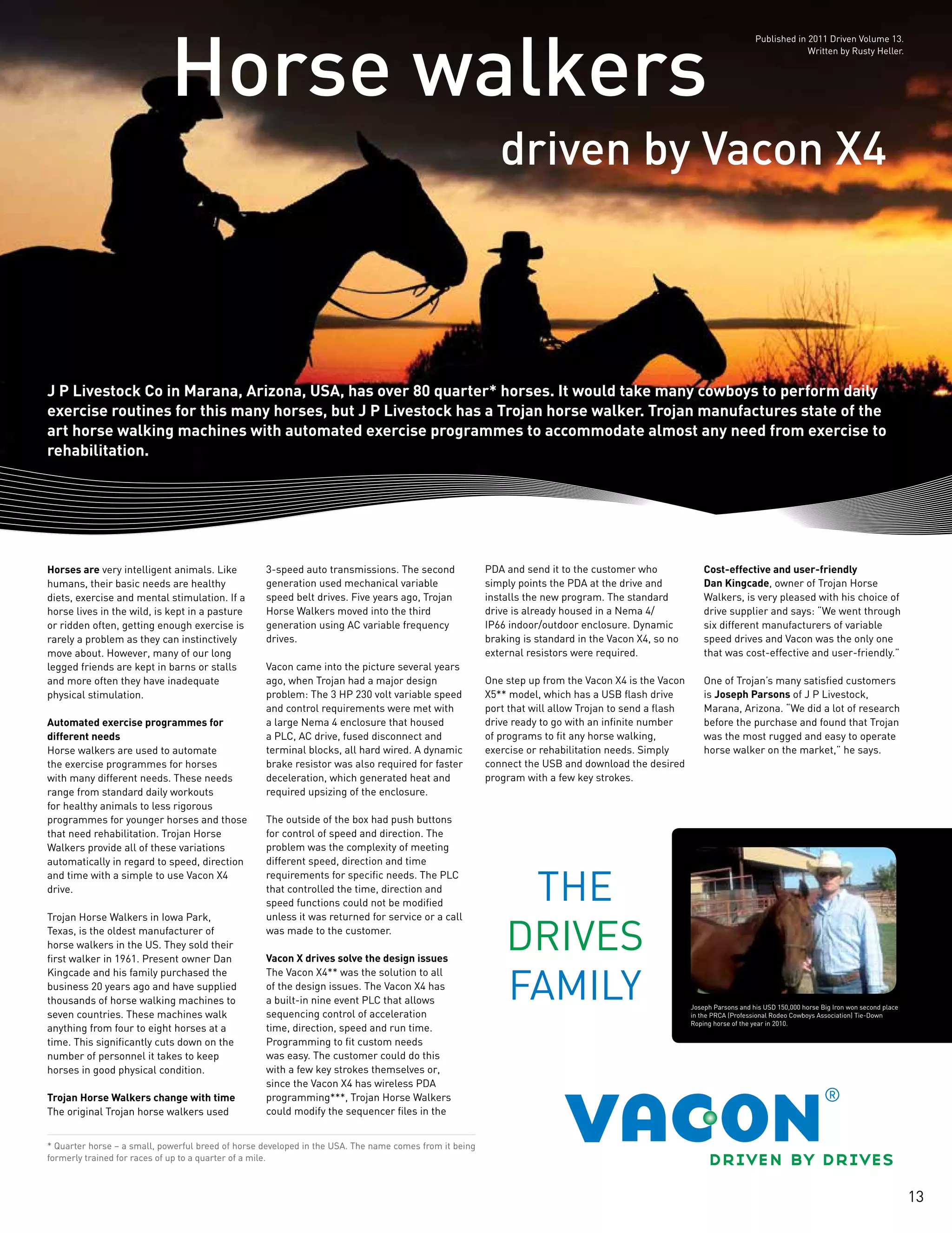 13
driven by Vacon X4
Horse walkers
J P Livestock Co in Marana, Arizona, USA, has over 80 quarter* horses. It would take many cowboys to perform daily
exercise routines for this many horses, but J P Livestock has a Trojan horse walker. Trojan manufactures state of the
art horse walking machines with automated exercise programmes to accommodate almost any need from exercise to
rehabilitation.
* Quarter horse – a small, powerful breed of horse developed in the USA. The name comes from it being
formerly trained for races of up to a quarter of a mile.
Horses are very intelligent animals. Like
humans, their basic needs are healthy
diets, exercise and mental stimulation. If a
horse lives in the wild, is kept in a pasture
or ridden often, getting enough exercise is
rarely a problem as they can instinctively
move about. However, many of our long
legged friends are kept in barns or stalls
and more often they have inadequate
physical stimulation.
Automated exercise programmes for
different needs
Horse walkers are used to automate
the exercise programmes for horses
with many different needs. These needs
range from standard daily workouts
for healthy animals to less rigorous
programmes for younger horses and those
that need rehabilitation. Trojan Horse
Walkers provide all of these variations
automatically in regard to speed, direction
and time with a simple to use Vacon X4
drive.
Trojan Horse Walkers in Iowa Park,
Texas, is the oldest manufacturer of
horse walkers in the US. They sold their
first walker in 1961. Present owner Dan
Kingcade and his family purchased the
business 20 years ago and have supplied
thousands of horse walking machines to
seven countries. These machines walk
anything from four to eight horses at a
time. This significantly cuts down on the
number of personnel it takes to keep
horses in good physical condition.
Trojan Horse Walkers change with time
The original Trojan horse walkers used
3-speed auto transmissions. The second
generation used mechanical variable
speed belt drives. Five years ago, Trojan
Horse Walkers moved into the third
generation using AC variable frequency
drives.
Vacon came into the picture several years
ago, when Trojan had a major design
problem: The 3 HP 230 volt variable speed
and control requirements were met with
a large Nema 4 enclosure that housed
a PLC, AC drive, fused disconnect and
terminal blocks, all hard wired. A dynamic
brake resistor was also required for faster
deceleration, which generated heat and
required upsizing of the enclosure.
The outside of the box had push buttons
for control of speed and direction. The
problem was the complexity of meeting
different speed, direction and time
requirements for specific needs. The PLC
that controlled the time, direction and
speed functions could not be modified
unless it was returned for service or a call
was made to the customer.
Vacon X drives solve the design issues
The Vacon X4** was the solution to all
of the design issues. The Vacon X4 has
a built-in nine event PLC that allows
sequencing control of acceleration
time, direction, speed and run time.
Programming to fit custom needs
was easy. The customer could do this
with a few key strokes themselves or,
since the Vacon X4 has wireless PDA
programming***, Trojan Horse Walkers
could modify the sequencer files in the
PDA and send it to the customer who
simply points the PDA at the drive and
installs the new program. The standard
drive is already housed in a Nema 4/
IP66 indoor/outdoor enclosure. Dynamic
braking is standard in the Vacon X4, so no
external resistors were required.
One step up from the Vacon X4 is the Vacon
X5** model, which has a USB flash drive
port that will allow Trojan to send a flash
drive ready to go with an infinite number
of programs to fit any horse walking,
exercise or rehabilitation needs. Simply
connect the USB and download the desired
program with a few key strokes.
Cost-effective and user-friendly
Dan Kingcade, owner of Trojan Horse
Walkers, is very pleased with his choice of
drive supplier and says: “We went through
six different manufacturers of variable
speed drives and Vacon was the only one
that was cost-effective and user-friendly.”
One of Trojan’s many satisfied customers
is Joseph Parsons of J P Livestock,
Marana, Arizona. “We did a lot of research
before the purchase and found that Trojan
was the most rugged and easy to operate
horse walker on the market,” he says.
Joseph Parsons and his USD 150,000 horse Big Iron won second place
in the PRCA (Professional Rodeo Cowboys Association) Tie-Down
Roping horse of the year in 2010.
Published in 2011 Driven Volume 13.
Written by Rusty Heller.
 