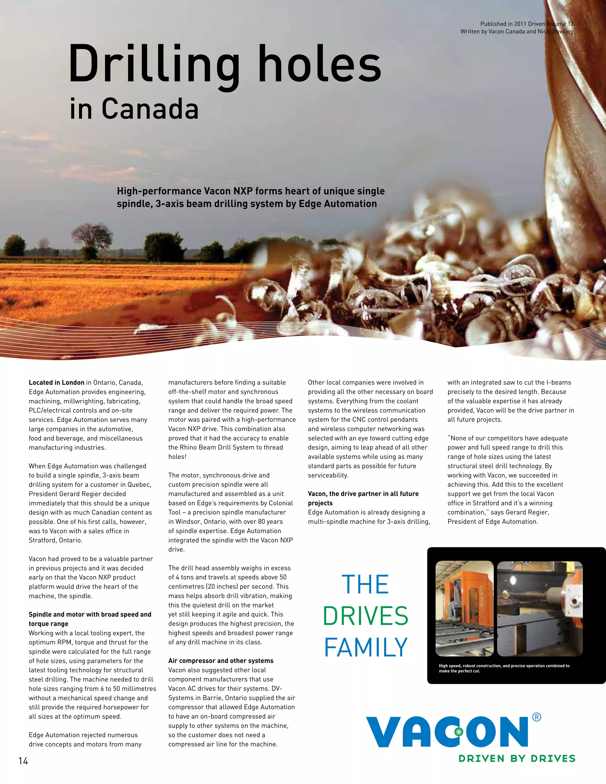 14
in Canada
Drilling holes
High-performance Vacon NXP forms heart of unique single
spindle, 3-axis beam drilling system by Edge Automation
Located in London in Ontario, Canada,
Edge Automation provides engineering,
machining, millwrighting, fabricating,
PLC/electrical controls and on-site
services. Edge Automation serves many
large companies in the automotive,
food and beverage, and miscellaneous
manufacturing industries.
When Edge Automation was challenged
to build a single spindle, 3-axis beam
drilling system for a customer in Quebec,
President Gerard Regier decided
immediately that this should be a unique
design with as much Canadian content as
possible. One of his first calls, however,
was to Vacon with a sales office in
Stratford, Ontario.
Vacon had proved to be a valuable partner
in previous projects and it was decided
early on that the Vacon NXP product
platform would drive the heart of the
machine, the spindle.
Spindle and motor with broad speed and
torque range
Working with a local tooling expert, the
optimum RPM, torque and thrust for the
spindle were calculated for the full range
of hole sizes, using parameters for the
latest tooling technology for structural
steel drilling. The machine needed to drill
hole sizes ranging from 6 to 50 millimetres
without a mechanical speed change and
still provide the required horsepower for
all sizes at the optimum speed.
Edge Automation rejected numerous
drive concepts and motors from many
manufacturers before finding a suitable
off-the-shelf motor and synchronous
system that could handle the broad speed
range and deliver the required power. The
motor was paired with a high-performance
Vacon NXP drive. This combination also
proved that it had the accuracy to enable
the Rhino Beam Drill System to thread
holes!
The motor, synchronous drive and
custom precision spindle were all
manufactured and assembled as a unit
based on Edge’s requirements by Colonial
Tool – a precision spindle manufacturer
in Windsor, Ontario, with over 80 years
of spindle expertise. Edge Automation
integrated the spindle with the Vacon NXP
drive.
The drill head assembly weighs in excess
of 4 tons and travels at speeds above 50
centimetres (20 inches) per second. This
mass helps absorb drill vibration, making
this the quietest drill on the market
yet still keeping it agile and quick. This
design produces the highest precision, the
highest speeds and broadest power range
of any drill machine in its class.
Air compressor and other systems
Vacon also suggested other local
component manufacturers that use
Vacon AC drives for their systems. DV-
Systems in Barrie, Ontario supplied the air
compressor that allowed Edge Automation
to have an on-board compressed air
supply to other systems on the machine,
so the customer does not need a
compressed air line for the machine.
Other local companies were involved in
providing all the other necessary on board
systems. Everything from the coolant
systems to the wireless communication
system for the CNC control pendants
and wireless computer networking was
selected with an eye toward cutting edge
design, aiming to leap ahead of all other
available systems while using as many
standard parts as possible for future
serviceability.
Vacon, the drive partner in all future
projects
Edge Automation is already designing a
multi-spindle machine for 3-axis drilling,
with an integrated saw to cut the I-beams
precisely to the desired length. Because
of the valuable expertise it has already
provided, Vacon will be the drive partner in
all future projects.
“None of our competitors have adequate
power and full speed range to drill this
range of hole sizes using the latest
structural steel drill technology. By
working with Vacon, we succeeded in
achieving this. Add this to the excellent
support we get from the local Vacon
office in Stratford and it’s a winning
combination,” says Gerard Regier,
President of Edge Automation.
High speed, robust construction, and precise operation combined to
make the perfect cut.
Published in 2011 Driven Volume 13.
Written by Vacon Canada and Nicki Bowling.
 