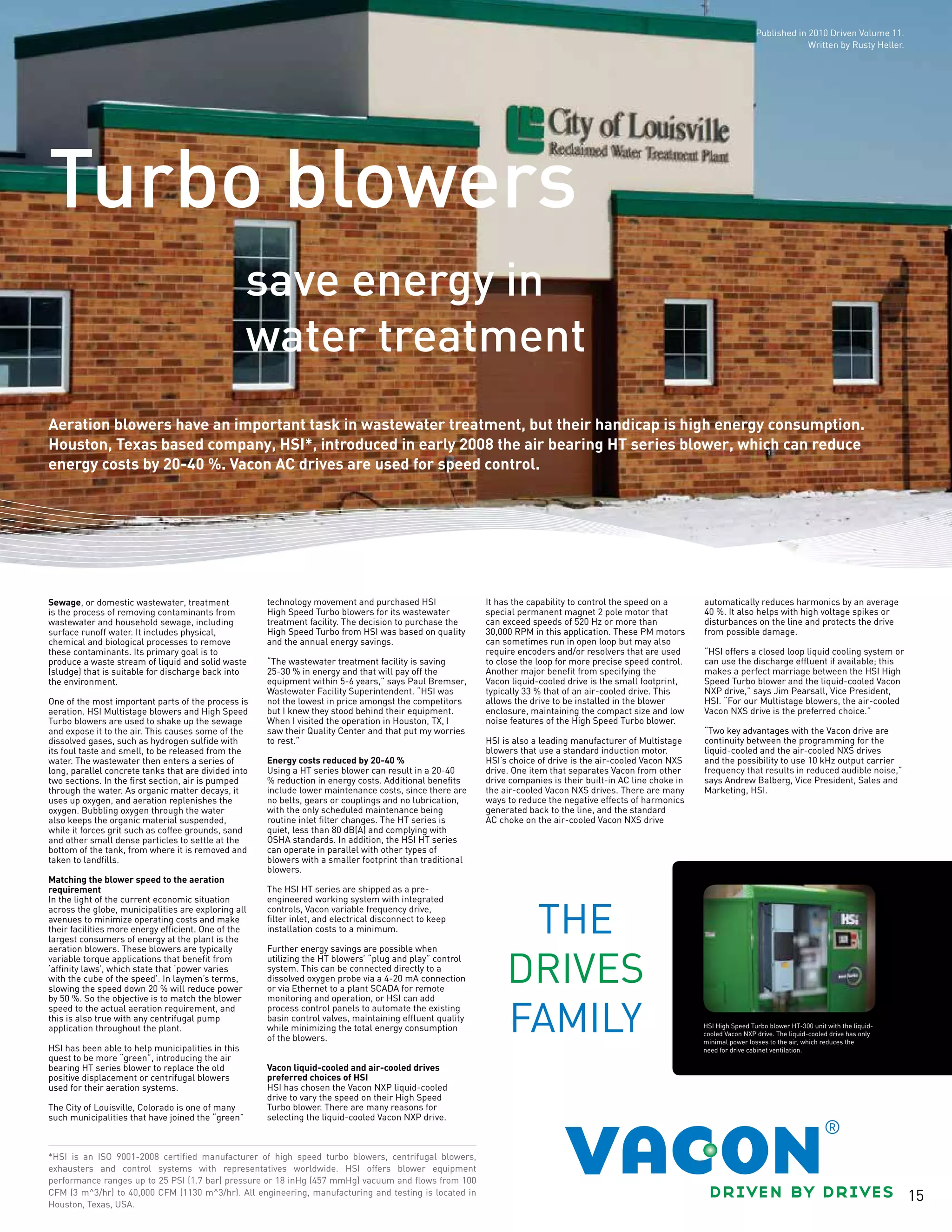 15
save energy in
water treatment
Turbo blowers
Aeration blowers have an important task in wastewater treatment, but their handicap is high energy consumption.
Houston, Texas based company, HSI*, introduced in early 2008 the air bearing HT series blower, which can reduce
energy costs by 20-40 %. Vacon AC drives are used for speed control.
*HSI is an ISO 9001-2008 certified manufacturer of high speed turbo blowers, centrifugal blowers,
exhausters and control systems with representatives worldwide. HSI offers blower equipment
performance ranges up to 25 PSI (1.7 bar) pressure or 18 inHg (457 mmHg) vacuum and flows from 100
CFM (3 m^3/hr) to 40,000 CFM (1130 m^3/hr). All engineering, manufacturing and testing is located in
Houston, Texas, USA.
Sewage, or domestic wastewater, treatment
is the process of removing contaminants from
wastewater and household sewage, including
surface runoff water. It includes physical,
chemical and biological processes to remove
these contaminants. Its primary goal is to
produce a waste stream of liquid and solid waste
(sludge) that is suitable for discharge back into
the environment.
One of the most important parts of the process is
aeration. HSI Multistage blowers and High Speed
Turbo blowers are used to shake up the sewage
and expose it to the air. This causes some of the
dissolved gases, such as hydrogen sulfide with
its foul taste and smell, to be released from the
water. The wastewater then enters a series of
long, parallel concrete tanks that are divided into
two sections. In the first section, air is pumped
through the water. As organic matter decays, it
uses up oxygen, and aeration replenishes the
oxygen. Bubbling oxygen through the water
also keeps the organic material suspended,
while it forces grit such as coffee grounds, sand
and other small dense particles to settle at the
bottom of the tank, from where it is removed and
taken to landfills.
Matching the blower speed to the aeration
requirement
In the light of the current economic situation
across the globe, municipalities are exploring all
avenues to minimize operating costs and make
their facilities more energy efficient. One of the
largest consumers of energy at the plant is the
aeration blowers. These blowers are typically
variable torque applications that benefit from
‘affinity laws’, which state that ‘power varies
with the cube of the speed’. In laymen’s terms,
slowing the speed down 20 % will reduce power
by 50 %. So the objective is to match the blower
speed to the actual aeration requirement, and
this is also true with any centrifugal pump
application throughout the plant.
HSI has been able to help municipalities in this
quest to be more “green”, introducing the air
bearing HT series blower to replace the old
positive displacement or centrifugal blowers
used for their aeration systems.
The City of Louisville, Colorado is one of many
such municipalities that have joined the “green”
technology movement and purchased HSI
High Speed Turbo blowers for its wastewater
treatment facility. The decision to purchase the
High Speed Turbo from HSI was based on quality
and the annual energy savings.
“The wastewater treatment facility is saving
25-30 % in energy and that will pay off the
equipment within 5-6 years,” says Paul Bremser,
Wastewater Facility Superintendent. “HSI was
not the lowest in price amongst the competitors
but I knew they stood behind their equipment.
When I visited the operation in Houston, TX, I
saw their Quality Center and that put my worries
to rest.”
Energy costs reduced by 20-40 %
Using a HT series blower can result in a 20-40
% reduction in energy costs. Additional benefits
include lower maintenance costs, since there are
no belts, gears or couplings and no lubrication,
with the only scheduled maintenance being
routine inlet filter changes. The HT series is
quiet, less than 80 dB(A) and complying with
OSHA standards. In addition, the HSI HT series
can operate in parallel with other types of
blowers with a smaller footprint than traditional
blowers.
The HSI HT series are shipped as a pre-
engineered working system with integrated
controls, Vacon variable frequency drive,
filter inlet, and electrical disconnect to keep
installation costs to a minimum.
Further energy savings are possible when
utilizing the HT blowers’ “plug and play” control
system. This can be connected directly to a
dissolved oxygen probe via a 4-20 mA connection
or via Ethernet to a plant SCADA for remote
monitoring and operation, or HSI can add
process control panels to automate the existing
basin control valves, maintaining effluent quality
while minimizing the total energy consumption
of the blowers.
Vacon liquid-cooled and air-cooled drives
preferred choices of HSI
HSI has chosen the Vacon NXP liquid-cooled
drive to vary the speed on their High Speed
Turbo blower. There are many reasons for
selecting the liquid-cooled Vacon NXP drive.
It has the capability to control the speed on a
special permanent magnet 2 pole motor that
can exceed speeds of 520 Hz or more than
30,000 RPM in this application. These PM motors
can sometimes run in open loop but may also
require encoders and/or resolvers that are used
to close the loop for more precise speed control.
Another major benefit from specifying the
Vacon liquid-cooled drive is the small footprint,
typically 33 % that of an air-cooled drive. This
allows the drive to be installed in the blower
enclosure, maintaining the compact size and low
noise features of the High Speed Turbo blower.
HSI is also a leading manufacturer of Multistage
blowers that use a standard induction motor.
HSI’s choice of drive is the air-cooled Vacon NXS
drive. One item that separates Vacon from other
drive companies is their built-in AC line choke in
the air-cooled Vacon NXS drives. There are many
ways to reduce the negative effects of harmonics
generated back to the line, and the standard
AC choke on the air-cooled Vacon NXS drive
automatically reduces harmonics by an average
40 %. It also helps with high voltage spikes or
disturbances on the line and protects the drive
from possible damage.
“HSI offers a closed loop liquid cooling system or
can use the discharge effluent if available; this
makes a perfect marriage between the HSI High
Speed Turbo blower and the liquid-cooled Vacon
NXP drive,” says Jim Pearsall, Vice President,
HSI. “For our Multistage blowers, the air-cooled
Vacon NXS drive is the preferred choice.”
“Two key advantages with the Vacon drive are
continuity between the programming for the
liquid-cooled and the air-cooled NXS drives
and the possibility to use 10 kHz output carrier
frequency that results in reduced audible noise,”
says Andrew Balberg, Vice President, Sales and
Marketing, HSI.
HSI High Speed Turbo blower HT-300 unit with the liquid-
cooled Vacon NXP drive. The liquid-cooled drive has only
minimal power losses to the air, which reduces the
need for drive cabinet ventilation.
Published in 2010 Driven Volume 11.
Written by Rusty Heller.
 