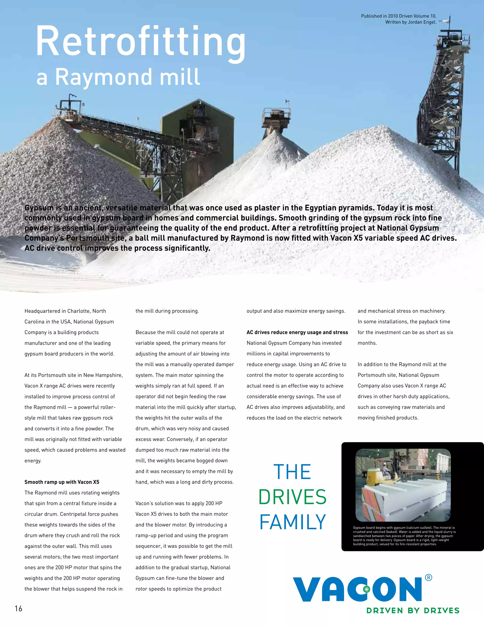 16
a Raymond mill
Retrofitting
Gypsum is an ancient, versatile material that was once used as plaster in the Egyptian pyramids. Today it is most
commonly used in gypsum board in homes and commercial buildings. Smooth grinding of the gypsum rock into fine
powder is essential for guaranteeing the quality of the end product. After a retrofitting project at National Gypsum
Company’s Portsmouth site, a ball mill manufactured by Raymond is now fitted with Vacon X5 variable speed AC drives.
AC drive control improves the process significantly.
Headquartered in Charlotte, North
Carolina in the USA, National Gypsum
Company is a building products
manufacturer and one of the leading
gypsum board producers in the world.
At its Portsmouth site in New Hampshire,
Vacon X range AC drives were recently
installed to improve process control of
the Raymond mill — a powerful roller-
style mill that takes raw gypsum rock
and converts it into a fine powder. The
mill was originally not fitted with variable
speed, which caused problems and wasted
energy.
Smooth ramp up with Vacon X5
The Raymond mill uses rotating weights
that spin from a central fixture inside a
circular drum. Centripetal force pushes
these weights towards the sides of the
drum where they crush and roll the rock
against the outer wall. This mill uses
several motors; the two most important
ones are the 200 HP motor that spins the
weights and the 200 HP motor operating
the blower that helps suspend the rock in
the mill during processing.
Because the mill could not operate at
variable speed, the primary means for
adjusting the amount of air blowing into
the mill was a manually operated damper
system. The main motor spinning the
weights simply ran at full speed. If an
operator did not begin feeding the raw
material into the mill quickly after startup,
the weights hit the outer walls of the
drum, which was very noisy and caused
excess wear. Conversely, if an operator
dumped too much raw material into the
mill, the weights became bogged down
and it was necessary to empty the mill by
hand, which was a long and dirty process.
Vacon’s solution was to apply 200 HP
Vacon X5 drives to both the main motor
and the blower motor. By introducing a
ramp-up period and using the program
sequencer, it was possible to get the mill
up and running with fewer problems. In
addition to the gradual startup, National
Gypsum can fine-tune the blower and
rotor speeds to optimize the product
output and also maximize energy savings.
AC drives reduce energy usage and stress
National Gypsum Company has invested
millions in capital improvements to
reduce energy usage. Using an AC drive to
control the motor to operate according to
actual need is an effective way to achieve
considerable energy savings. The use of
AC drives also improves adjustability, and
reduces the load on the electric network
and mechanical stress on machinery.
In some installations, the payback time
for the investment can be as short as six
months.
In addition to the Raymond mill at the
Portsmouth site, National Gypsum
Company also uses Vacon X range AC
drives in other harsh duty applications,
such as conveying raw materials and
moving finished products.
Gypsum board begins with gypsum (calcium sulfate). The mineral is
crushed and calcined (baked). Water is added and the liquid slurry is
sandwiched between two pieces of paper. After drying, the gypsum
board is ready for delivery. Gypsum board is a rigid, light-weight
building product, valued for its fire-resistant properties.
Published in 2010 Driven Volume 10.
Written by Jordan Engel.
 