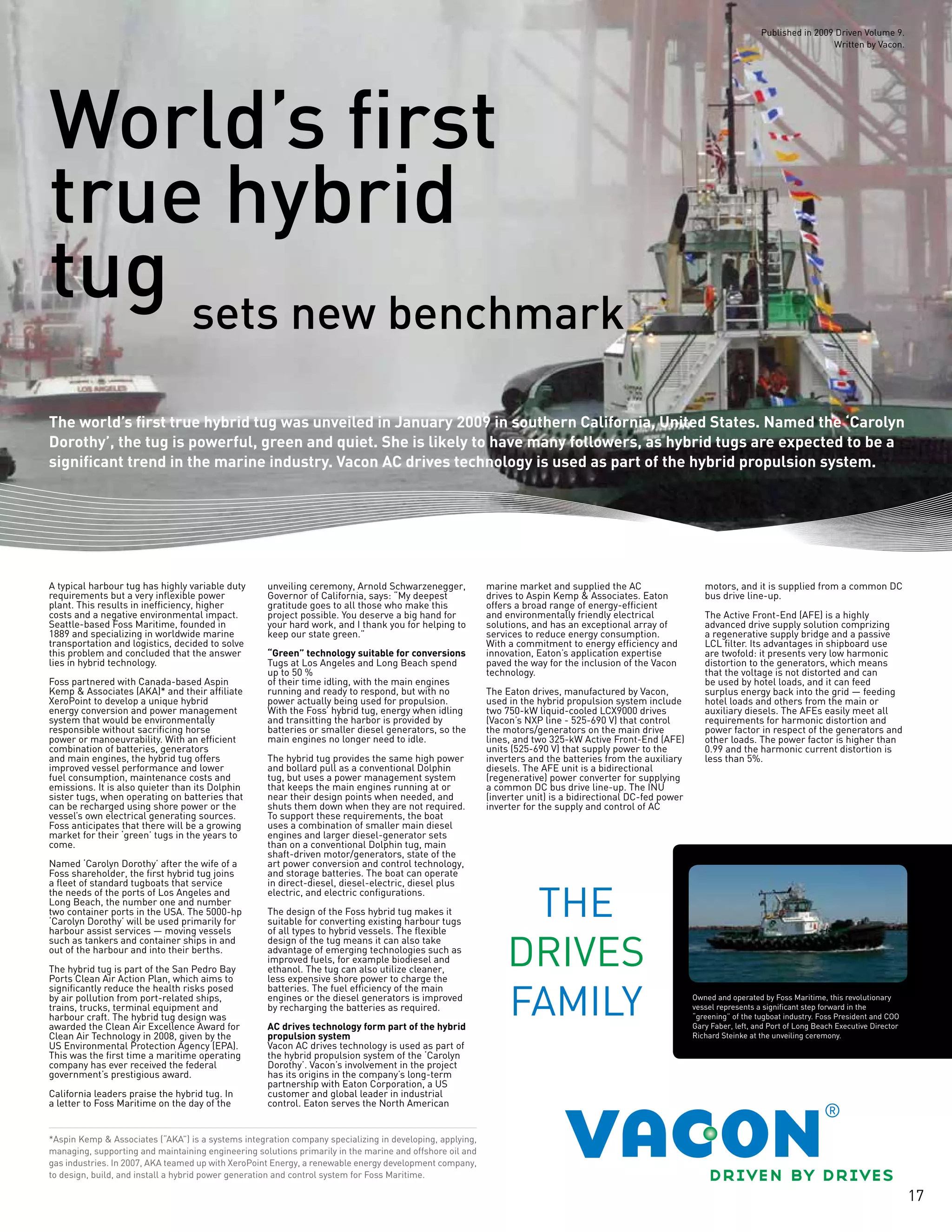 17
sets new benchmark
World’s first
true hybrid
tug
The world’s first true hybrid tug was unveiled in January 2009 in southern California, United States. Named the ‘Carolyn
Dorothy’, the tug is powerful, green and quiet. She is likely to have many followers, as hybrid tugs are expected to be a
significant trend in the marine industry. Vacon AC drives technology is used as part of the hybrid propulsion system.
*Aspin Kemp & Associates (“AKA”) is a systems integration company specializing in developing, applying,
managing, supporting and maintaining engineering solutions primarily in the marine and offshore oil and
gas industries. In 2007, AKA teamed up with XeroPoint Energy, a renewable energy development company,
to design, build, and install a hybrid power generation and control system for Foss Maritime.
A typical harbour tug has highly variable duty
requirements but a very inflexible power
plant. This results in inefficiency, higher
costs and a negative environmental impact.
Seattle-based Foss Maritime, founded in
1889 and specializing in worldwide marine
transportation and logistics, decided to solve
this problem and concluded that the answer
lies in hybrid technology.
Foss partnered with Canada-based Aspin
Kemp & Associates (AKA)* and their affiliate
XeroPoint to develop a unique hybrid
energy conversion and power management
system that would be environmentally
responsible without sacrificing horse
power or manoeuvrability. With an efficient
combination of batteries, generators
and main engines, the hybrid tug offers
improved vessel performance and lower
fuel consumption, maintenance costs and
emissions. It is also quieter than its Dolphin
sister tugs, when operating on batteries that
can be recharged using shore power or the
vessel’s own electrical generating sources.
Foss anticipates that there will be a growing
market for their ‘green’ tugs in the years to
come.
Named ‘Carolyn Dorothy’ after the wife of a
Foss shareholder, the first hybrid tug joins
a fleet of standard tugboats that service
the needs of the ports of Los Angeles and
Long Beach, the number one and number
two container ports in the USA. The 5000-hp
‘Carolyn Dorothy’ will be used primarily for
harbour assist services — moving vessels
such as tankers and container ships in and
out of the harbour and into their berths.
The hybrid tug is part of the San Pedro Bay
Ports Clean Air Action Plan, which aims to
significantly reduce the health risks posed
by air pollution from port-related ships,
trains, trucks, terminal equipment and
harbour craft. The hybrid tug design was
awarded the Clean Air Excellence Award for
Clean Air Technology in 2008, given by the
US Environmental Protection Agency (EPA).
This was the first time a maritime operating
company has ever received the federal
government’s prestigious award.
California leaders praise the hybrid tug. In
a letter to Foss Maritime on the day of the
unveiling ceremony, Arnold Schwarzenegger,
Governor of California, says: “My deepest
gratitude goes to all those who make this
project possible. You deserve a big hand for
your hard work, and I thank you for helping to
keep our state green.”
“Green” technology suitable for conversions
Tugs at Los Angeles and Long Beach spend
up to 50 %
of their time idling, with the main engines
running and ready to respond, but with no
power actually being used for propulsion.
With the Foss’ hybrid tug, energy when idling
and transitting the harbor is provided by
batteries or smaller diesel generators, so the
main engines no longer need to idle.
The hybrid tug provides the same high power
and bollard pull as a conventional Dolphin
tug, but uses a power management system
that keeps the main engines running at or
near their design points when needed, and
shuts them down when they are not required.
To support these requirements, the boat
uses a combination of smaller main diesel
engines and larger diesel-generator sets
than on a conventional Dolphin tug, main
shaft-driven motor/generators, state of the
art power conversion and control technology,
and storage batteries. The boat can operate
in direct-diesel, diesel-electric, diesel plus
electric, and electric configurations.
The design of the Foss hybrid tug makes it
suitable for converting existing harbour tugs
of all types to hybrid vessels. The flexible
design of the tug means it can also take
advantage of emerging technologies such as
improved fuels, for example biodiesel and
ethanol. The tug can also utilize cleaner,
less expensive shore power to charge the
batteries. The fuel efficiency of the main
engines or the diesel generators is improved
by recharging the batteries as required.
AC drives technology form part of the hybrid
propulsion system
Vacon AC drives technology is used as part of
the hybrid propulsion system of the ‘Carolyn
Dorothy’. Vacon’s involvement in the project
has its origins in the company’s long-term
partnership with Eaton Corporation, a US
customer and global leader in industrial
control. Eaton serves the North American
marine market and supplied the AC
drives to Aspin Kemp & Associates. Eaton
offers a broad range of energy-efficient
and environmentally friendly electrical
solutions, and has an exceptional array of
services to reduce energy consumption.
With a commitment to energy efficiency and
innovation, Eaton’s application expertise
paved the way for the inclusion of the Vacon
technology.
The Eaton drives, manufactured by Vacon,
used in the hybrid propulsion system include
two 750-kW liquid-cooled LCX9000 drives
(Vacon’s NXP line - 525-690 V) that control
the motors/generators on the main drive
lines, and two 325-kW Active Front-End (AFE)
units (525-690 V) that supply power to the
inverters and the batteries from the auxiliary
diesels. The AFE unit is a bidirectional
(regenerative) power converter for supplying
a common DC bus drive line-up. The INU
(inverter unit) is a bidirectional DC-fed power
inverter for the supply and control of AC
motors, and it is supplied from a common DC
bus drive line-up.
The Active Front-End (AFE) is a highly
advanced drive supply solution comprizing
a regenerative supply bridge and a passive
LCL filter. Its advantages in shipboard use
are twofold: it presents very low harmonic
distortion to the generators, which means
that the voltage is not distorted and can
be used by hotel loads, and it can feed
surplus energy back into the grid — feeding
hotel loads and others from the main or
auxiliary diesels. The AFEs easily meet all
requirements for harmonic distortion and
power factor in respect of the generators and
other loads. The power factor is higher than
0.99 and the harmonic current distortion is
less than 5%.
Owned and operated by Foss Maritime, this revolutionary
vessel represents a significant step forward in the
“greening” of the tugboat industry. Foss President and COO
Gary Faber, left, and Port of Long Beach Executive Director
Richard Steinke at the unveiling ceremony.
Published in 2009 Driven Volume 9.
Written by Vacon.
 