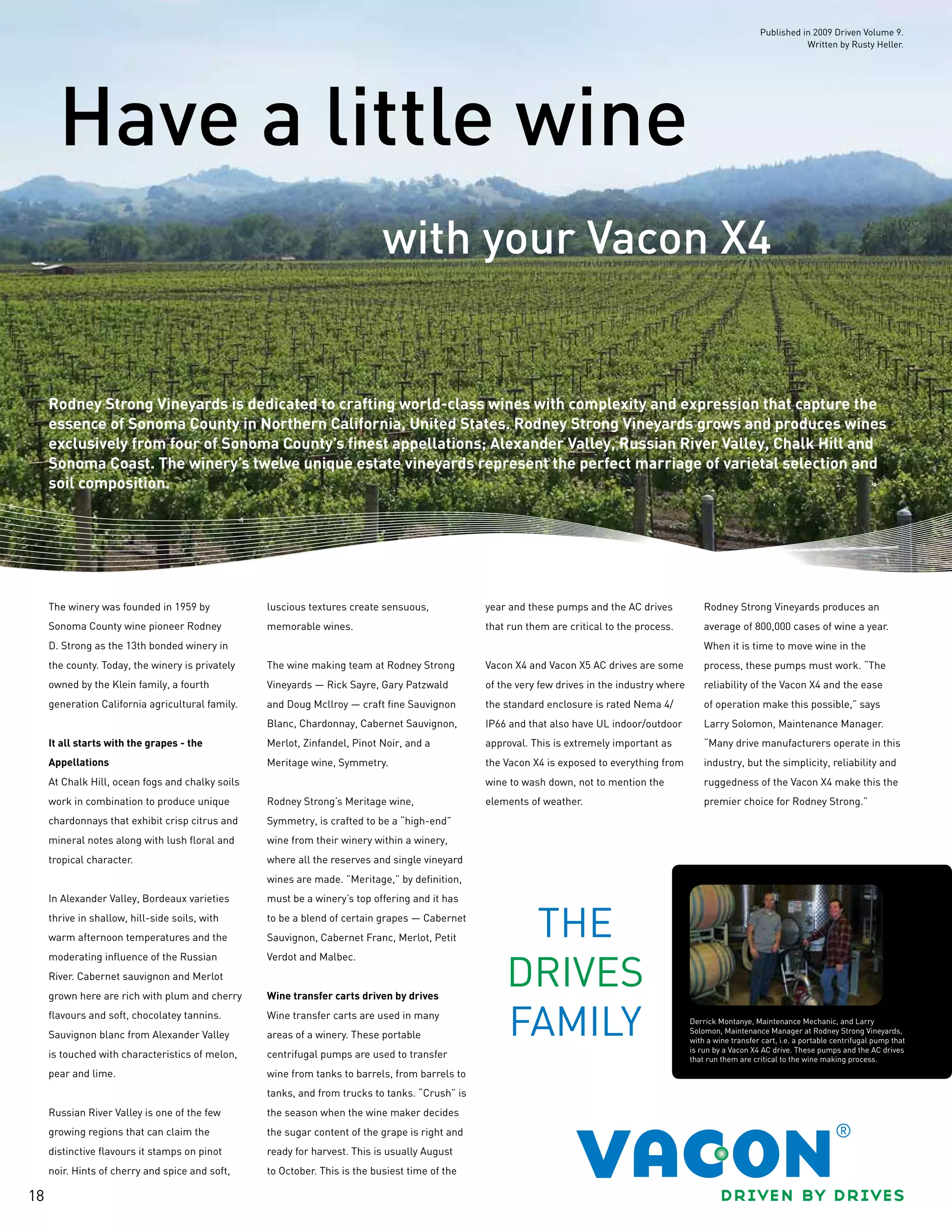 18
with your Vacon X4
Have a little wine
Rodney Strong Vineyards is dedicated to crafting world-class wines with complexity and expression that capture the
essence of Sonoma County in Northern California, United States. Rodney Strong Vineyards grows and produces wines
exclusively from four of Sonoma County’s finest appellations; Alexander Valley, Russian River Valley, Chalk Hill and
Sonoma Coast. The winery’s twelve unique estate vineyards represent the perfect marriage of varietal selection and
soil composition.
The winery was founded in 1959 by
Sonoma County wine pioneer Rodney
D. Strong as the 13th bonded winery in
the county. Today, the winery is privately
owned by the Klein family, a fourth
generation California agricultural family.
It all starts with the grapes - the
Appellations
At Chalk Hill, ocean fogs and chalky soils
work in combination to produce unique
chardonnays that exhibit crisp citrus and
mineral notes along with lush floral and
tropical character.
In Alexander Valley, Bordeaux varieties
thrive in shallow, hill-side soils, with
warm afternoon temperatures and the
moderating influence of the Russian
River. Cabernet sauvignon and Merlot
grown here are rich with plum and cherry
flavours and soft, chocolatey tannins.
Sauvignon blanc from Alexander Valley
is touched with characteristics of melon,
pear and lime.
Russian River Valley is one of the few
growing regions that can claim the
distinctive flavours it stamps on pinot
noir. Hints of cherry and spice and soft,
luscious textures create sensuous,
memorable wines.
The wine making team at Rodney Strong
Vineyards — Rick Sayre, Gary Patzwald
and Doug Mcllroy — craft fine Sauvignon
Blanc, Chardonnay, Cabernet Sauvignon,
Merlot, Zinfandel, Pinot Noir, and a
Meritage wine, Symmetry.
Rodney Strong’s Meritage wine,
Symmetry, is crafted to be a “high-end”
wine from their winery within a winery,
where all the reserves and single vineyard
wines are made. ”Meritage,” by definition,
must be a winery’s top offering and it has
to be a blend of certain grapes — Cabernet
Sauvignon, Cabernet Franc, Merlot, Petit
Verdot and Malbec.
Wine transfer carts driven by drives
Wine transfer carts are used in many
areas of a winery. These portable
centrifugal pumps are used to transfer
wine from tanks to barrels, from barrels to
tanks, and from trucks to tanks. “Crush” is
the season when the wine maker decides
the sugar content of the grape is right and
ready for harvest. This is usually August
to October. This is the busiest time of the
year and these pumps and the AC drives
that run them are critical to the process.
Vacon X4 and Vacon X5 AC drives are some
of the very few drives in the industry where
the standard enclosure is rated Nema 4/
IP66 and that also have UL indoor/outdoor
approval. This is extremely important as
the Vacon X4 is exposed to everything from
wine to wash down, not to mention the
elements of weather.
Rodney Strong Vineyards produces an
average of 800,000 cases of wine a year.
When it is time to move wine in the
process, these pumps must work. “The
reliability of the Vacon X4 and the ease
of operation make this possible,” says
Larry Solomon, Maintenance Manager.
“Many drive manufacturers operate in this
industry, but the simplicity, reliability and
ruggedness of the Vacon X4 make this the
premier choice for Rodney Strong.”
Derrick Montanye, Maintenance Mechanic, and Larry
Solomon, Maintenance Manager at Rodney Strong Vineyards,
with a wine transfer cart, i.e. a portable centrifugal pump that
is run by a Vacon X4 AC drive. These pumps and the AC drives
that run them are critical to the wine making process.
Published in 2009 Driven Volume 9.
Written by Rusty Heller.
 