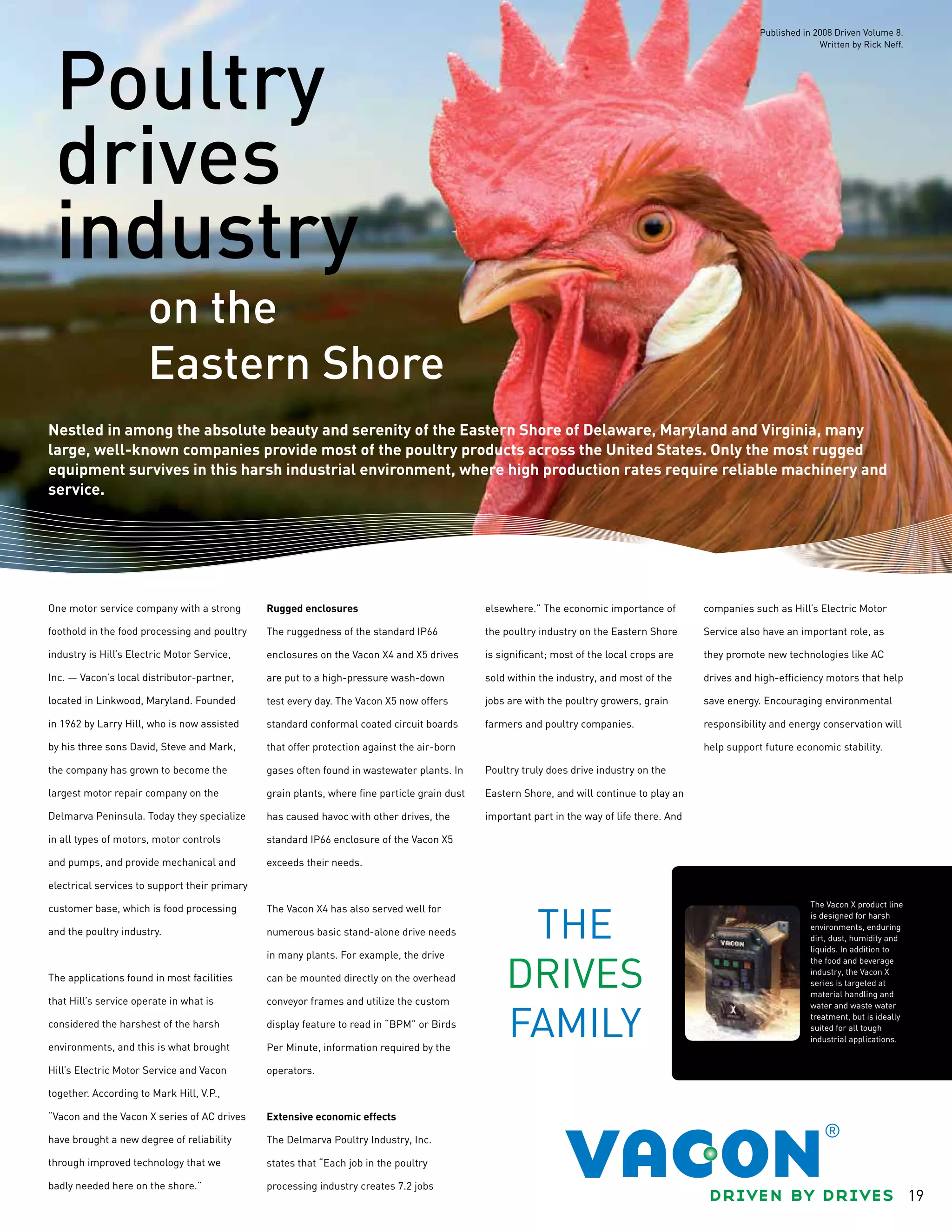 19
Poultry
drives
industry
Nestled in among the absolute beauty and serenity of the Eastern Shore of Delaware, Maryland and Virginia, many
large, well-known companies provide most of the poultry products across the United States. Only the most rugged
equipment survives in this harsh industrial environment, where high production rates require reliable machinery and
service.
One motor service company with a strong
foothold in the food processing and poultry
industry is Hill’s Electric Motor Service,
Inc. — Vacon’s local distributor-partner,
located in Linkwood, Maryland. Founded
in 1962 by Larry Hill, who is now assisted
by his three sons David, Steve and Mark,
the company has grown to become the
largest motor repair company on the
Delmarva Peninsula. Today they specialize
in all types of motors, motor controls
and pumps, and provide mechanical and
electrical services to support their primary
customer base, which is food processing
and the poultry industry.
The applications found in most facilities
that Hill’s service operate in what is
considered the harshest of the harsh
environments, and this is what brought
Hill’s Electric Motor Service and Vacon
together. According to Mark Hill, V.P.,
“Vacon and the Vacon X series of AC drives
have brought a new degree of reliability
through improved technology that we
badly needed here on the shore.”
Rugged enclosures
The ruggedness of the standard IP66
enclosures on the Vacon X4 and X5 drives
are put to a high-pressure wash-down
test every day. The Vacon X5 now offers
standard conformal coated circuit boards
that offer protection against the air-born
gases often found in wastewater plants. In
grain plants, where fine particle grain dust
has caused havoc with other drives, the
standard IP66 enclosure of the Vacon X5
exceeds their needs.
The Vacon X4 has also served well for
numerous basic stand-alone drive needs
in many plants. For example, the drive
can be mounted directly on the overhead
conveyor frames and utilize the custom
display feature to read in “BPM” or Birds
Per Minute, information required by the
operators.
Extensive economic effects
The Delmarva Poultry Industry, Inc.
states that “Each job in the poultry
processing industry creates 7.2 jobs
elsewhere.” The economic importance of
the poultry industry on the Eastern Shore
is significant; most of the local crops are
sold within the industry, and most of the
jobs are with the poultry growers, grain
farmers and poultry companies.
Poultry truly does drive industry on the
Eastern Shore, and will continue to play an
important part in the way of life there. And
companies such as Hill’s Electric Motor
Service also have an important role, as
they promote new technologies like AC
drives and high-efficiency motors that help
save energy. Encouraging environmental
responsibility and energy conservation will
help support future economic stability.
on the
Eastern Shore
The Vacon X product line
is designed for harsh
environments, enduring
dirt, dust, humidity and
liquids. In addition to
the food and beverage
industry, the Vacon X
series is targeted at
material handling and
water and waste water
treatment, but is ideally
suited for all tough
industrial applications.
Published in 2008 Driven Volume 8.
Written by Rick Neff.
 