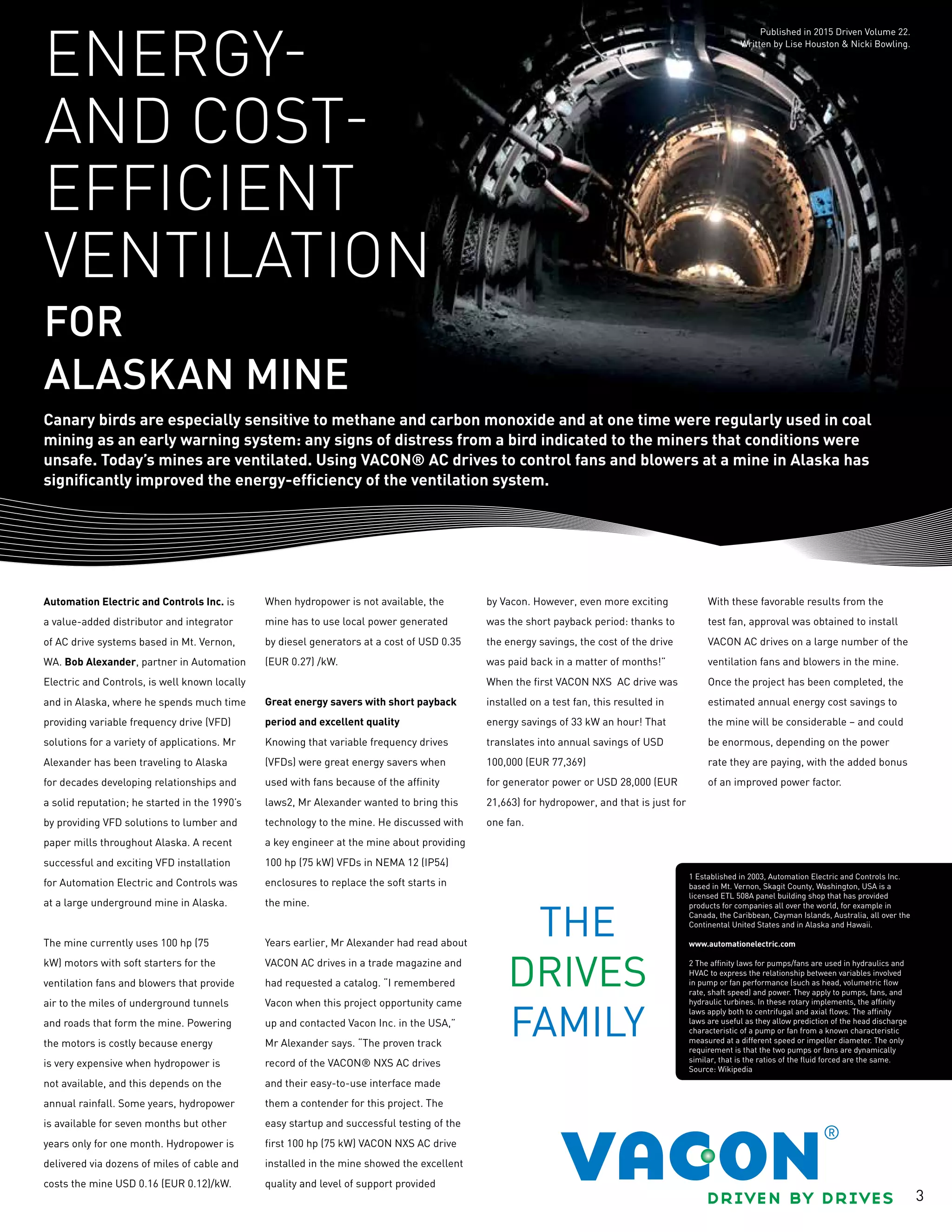 3
Automation Electric and Controls Inc. is
a value-added distributor and integrator
of AC drive systems based in Mt. Vernon,
WA. Bob Alexander, partner in Automation
Electric and Controls, is well known locally
and in Alaska, where he spends much time
providing variable frequency drive (VFD)
solutions for a variety of applications. Mr
Alexander has been traveling to Alaska
for decades developing relationships and
a solid reputation; he started in the 1990’s
by providing VFD solutions to lumber and
paper mills throughout Alaska. A recent
successful and exciting VFD installation
for Automation Electric and Controls was
at a large underground mine in Alaska.
The mine currently uses 100 hp (75
kW) motors with soft starters for the
ventilation fans and blowers that provide
air to the miles of underground tunnels
and roads that form the mine. Powering
the motors is costly because energy
is very expensive when hydropower is
not available, and this depends on the
annual rainfall. Some years, hydropower
is available for seven months but other
years only for one month. Hydropower is
delivered via dozens of miles of cable and
costs the mine USD 0.16 (EUR 0.12)/kW.
When hydropower is not available, the
mine has to use local power generated
by diesel generators at a cost of USD 0.35
(EUR 0.27) /kW.
Great energy savers with short payback
period and excellent quality
Knowing that variable frequency drives
(VFDs) were great energy savers when
used with fans because of the affinity
laws2, Mr Alexander wanted to bring this
technology to the mine. He discussed with
a key engineer at the mine about providing
100 hp (75 kW) VFDs in NEMA 12 (IP54)
enclosures to replace the soft starts in
the mine.
Years earlier, Mr Alexander had read about
VACON AC drives in a trade magazine and
had requested a catalog. “I remembered
Vacon when this project opportunity came
up and contacted Vacon Inc. in the USA,”
Mr Alexander says. “The proven track
record of the VACON® NXS AC drives
and their easy-to-use interface made
them a contender for this project. The
easy startup and successful testing of the
first 100 hp (75 kW) VACON NXS AC drive
installed in the mine showed the excellent
quality and level of support provided
by Vacon. However, even more exciting
was the short payback period: thanks to
the energy savings, the cost of the drive
was paid back in a matter of months!”
When the first VACON NXS AC drive was
installed on a test fan, this resulted in
energy savings of 33 kW an hour! That
translates into annual savings of USD
100,000 (EUR 77,369)
for generator power or USD 28,000 (EUR
21,663) for hydropower, and that is just for
one fan.
With these favorable results from the
test fan, approval was obtained to install
VACON AC drives on a large number of the
ventilation fans and blowers in the mine.
Once the project has been completed, the
estimated annual energy cost savings to
the mine will be considerable – and could
be enormous, depending on the power
rate they are paying, with the added bonus
of an improved power factor.
Published in 2015 Driven Volume 22.
Written by Lise Houston & Nicki Bowling.
Canary birds are especially sensitive to methane and carbon monoxide and at one time were regularly used in coal
mining as an early warning system: any signs of distress from a bird indicated to the miners that conditions were
unsafe. Today’s mines are ventilated. Using VACON® AC drives to control fans and blowers at a mine in Alaska has
significantly improved the energy-efficiency of the ventilation system.
Energy-
and cost-
efficient
ventilation
for
Alaskan mine
1 Established in 2003, Automation Electric and Controls Inc.
based in Mt. Vernon, Skagit County, Washington, USA is a
licensed ETL 508A panel building shop that has provided
products for companies all over the world, for example in
Canada, the Caribbean, Cayman Islands, Australia, all over the
Continental United States and in Alaska and Hawaii.
www.automationelectric.com
2 The affinity laws for pumps/fans are used in hydraulics and
HVAC to express the relationship between variables involved
in pump or fan performance (such as head, volumetric flow
rate, shaft speed) and power. They apply to pumps, fans, and
hydraulic turbines. In these rotary implements, the affinity
laws apply both to centrifugal and axial flows. The affinity
laws are useful as they allow prediction of the head discharge
characteristic of a pump or fan from a known characteristic
measured at a different speed or impeller diameter. The only
requirement is that the two pumps or fans are dynamically
similar, that is the ratios of the fluid forced are the same.
Source: Wikipedia
 