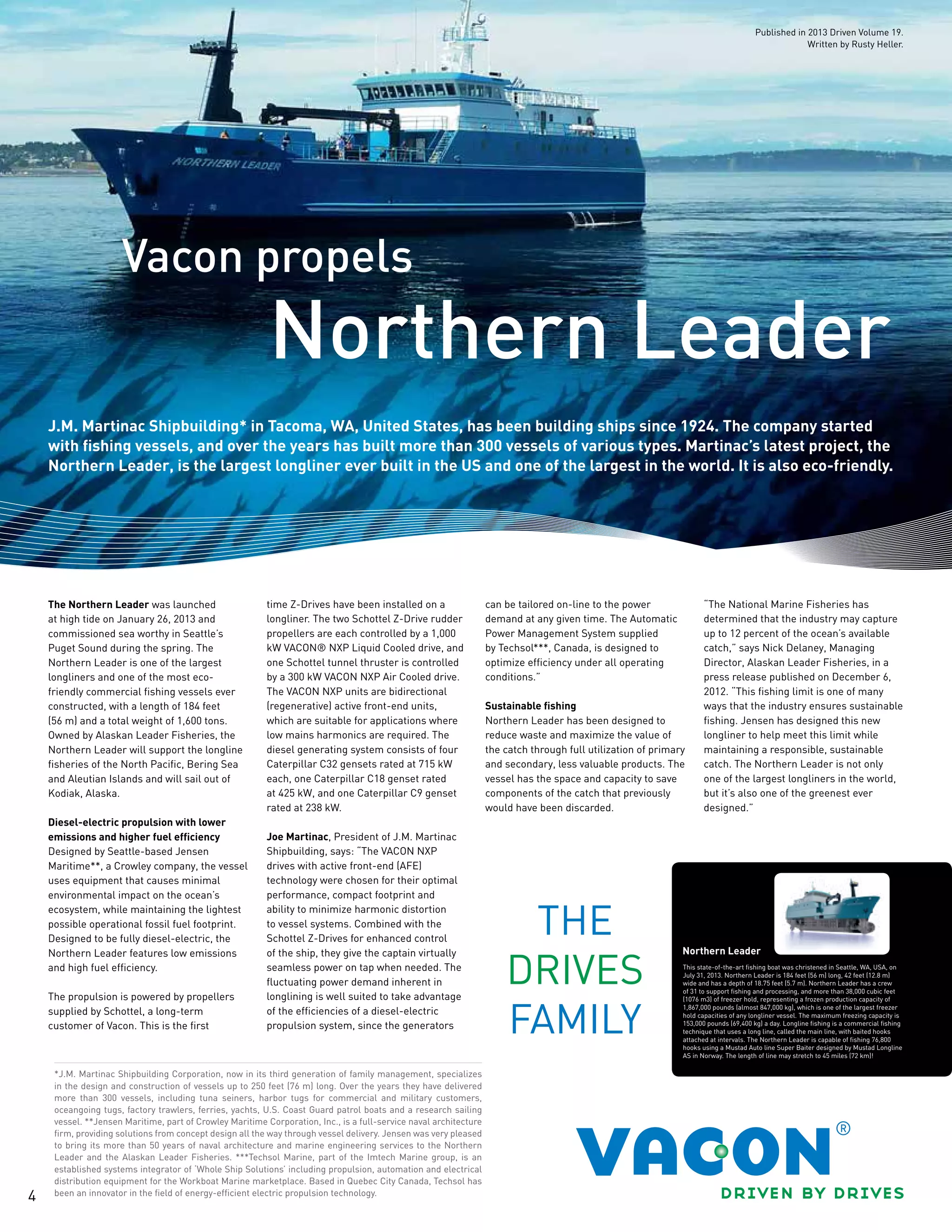 4
Vacon propels
Northern Leader
J.M. Martinac Shipbuilding* in Tacoma, WA, United States, has been building ships since 1924. The company started
with fishing vessels, and over the years has built more than 300 vessels of various types. Martinac’s latest project, the
Northern Leader, is the largest longliner ever built in the US and one of the largest in the world. It is also eco-friendly.
*J.M. Martinac Shipbuilding Corporation, now in its third generation of family management, specializes
in the design and construction of vessels up to 250 feet (76 m) long. Over the years they have delivered
more than 300 vessels, including tuna seiners, harbor tugs for commercial and military customers,
oceangoing tugs, factory trawlers, ferries, yachts, U.S. Coast Guard patrol boats and a research sailing
vessel. **Jensen Maritime, part of Crowley Maritime Corporation, Inc., is a full-service naval architecture
firm, providing solutions from concept design all the way through vessel delivery. Jensen was very pleased
to bring its more than 50 years of naval architecture and marine engineering services to the Northern
Leader and the Alaskan Leader Fisheries. ***Techsol Marine, part of the Imtech Marine group, is an
established systems integrator of ‘Whole Ship Solutions’ including propulsion, automation and electrical
distribution equipment for the Workboat Marine marketplace. Based in Quebec City Canada, Techsol has
been an innovator in the field of energy-efficient electric propulsion technology.
The Northern Leader was launched
at high tide on January 26, 2013 and
commissioned sea worthy in Seattle’s
Puget Sound during the spring. The
Northern Leader is one of the largest
longliners and one of the most eco-
friendly commercial fishing vessels ever
constructed, with a length of 184 feet
(56 m) and a total weight of 1,600 tons.
Owned by Alaskan Leader Fisheries, the
Northern Leader will support the longline
fisheries of the North Pacific, Bering Sea
and Aleutian Islands and will sail out of
Kodiak, Alaska.
Diesel-electric propulsion with lower
emissions and higher fuel efficiency
Designed by Seattle-based Jensen
Maritime**, a Crowley company, the vessel
uses equipment that causes minimal
environmental impact on the ocean’s
ecosystem, while maintaining the lightest
possible operational fossil fuel footprint.
Designed to be fully diesel-electric, the
Northern Leader features low emissions
and high fuel efficiency.
The propulsion is powered by propellers
supplied by Schottel, a long-term
customer of Vacon. This is the first
time Z-Drives have been installed on a
longliner. The two Schottel Z-Drive rudder
propellers are each controlled by a 1,000
kW VACON® NXP Liquid Cooled drive, and
one Schottel tunnel thruster is controlled
by a 300 kW VACON NXP Air Cooled drive.
The VACON NXP units are bidirectional
(regenerative) active front-end units,
which are suitable for applications where
low mains harmonics are required. The
diesel generating system consists of four
Caterpillar C32 gensets rated at 715 kW
each, one Caterpillar C18 genset rated
at 425 kW, and one Caterpillar C9 genset
rated at 238 kW.
Joe Martinac, President of J.M. Martinac
Shipbuilding, says: “The VACON NXP
drives with active front-end (AFE)
technology were chosen for their optimal
performance, compact footprint and
ability to minimize harmonic distortion
to vessel systems. Combined with the
Schottel Z-Drives for enhanced control
of the ship, they give the captain virtually
seamless power on tap when needed. The
fluctuating power demand inherent in
longlining is well suited to take advantage
of the efficiencies of a diesel-electric
propulsion system, since the generators
can be tailored on-line to the power
demand at any given time. The Automatic
Power Management System supplied
by Techsol***, Canada, is designed to
optimize efficiency under all operating
conditions.”
Sustainable fishing
Northern Leader has been designed to
reduce waste and maximize the value of
the catch through full utilization of primary
and secondary, less valuable products. The
vessel has the space and capacity to save
components of the catch that previously
would have been discarded.
“The National Marine Fisheries has
determined that the industry may capture
up to 12 percent of the ocean’s available
catch,” says Nick Delaney, Managing
Director, Alaskan Leader Fisheries, in a
press release published on December 6,
2012. “This fishing limit is one of many
ways that the industry ensures sustainable
fishing. Jensen has designed this new
longliner to help meet this limit while
maintaining a responsible, sustainable
catch. The Northern Leader is not only
one of the largest longliners in the world,
but it’s also one of the greenest ever
designed.”
Northern Leader
This state-of-the-art fishing boat was christened in Seattle, WA, USA, on
July 31, 2013. Northern Leader is 184 feet (56 m) long, 42 feet (12.8 m)
wide and has a depth of 18.75 feet (5.7 m). Northern Leader has a crew
of 31 to support fishing and processing, and more than 38,000 cubic feet
(1076 m3) of freezer hold, representing a frozen production capacity of
1,867,000 pounds (almost 847,000 kg), which is one of the largest freezer
hold capacities of any longliner vessel. The maximum freezing capacity is
153,000 pounds (69,400 kg) a day. Longline fishing is a commercial fishing
technique that uses a long line, called the main line, with baited hooks
attached at intervals. The Northern Leader is capable of fishing 76,800
hooks using a Mustad Auto line Super Baiter designed by Mustad Longline
AS in Norway. The length of line may stretch to 45 miles (72 km)!
Published in 2013 Driven Volume 19.
Written by Rusty Heller.
 
