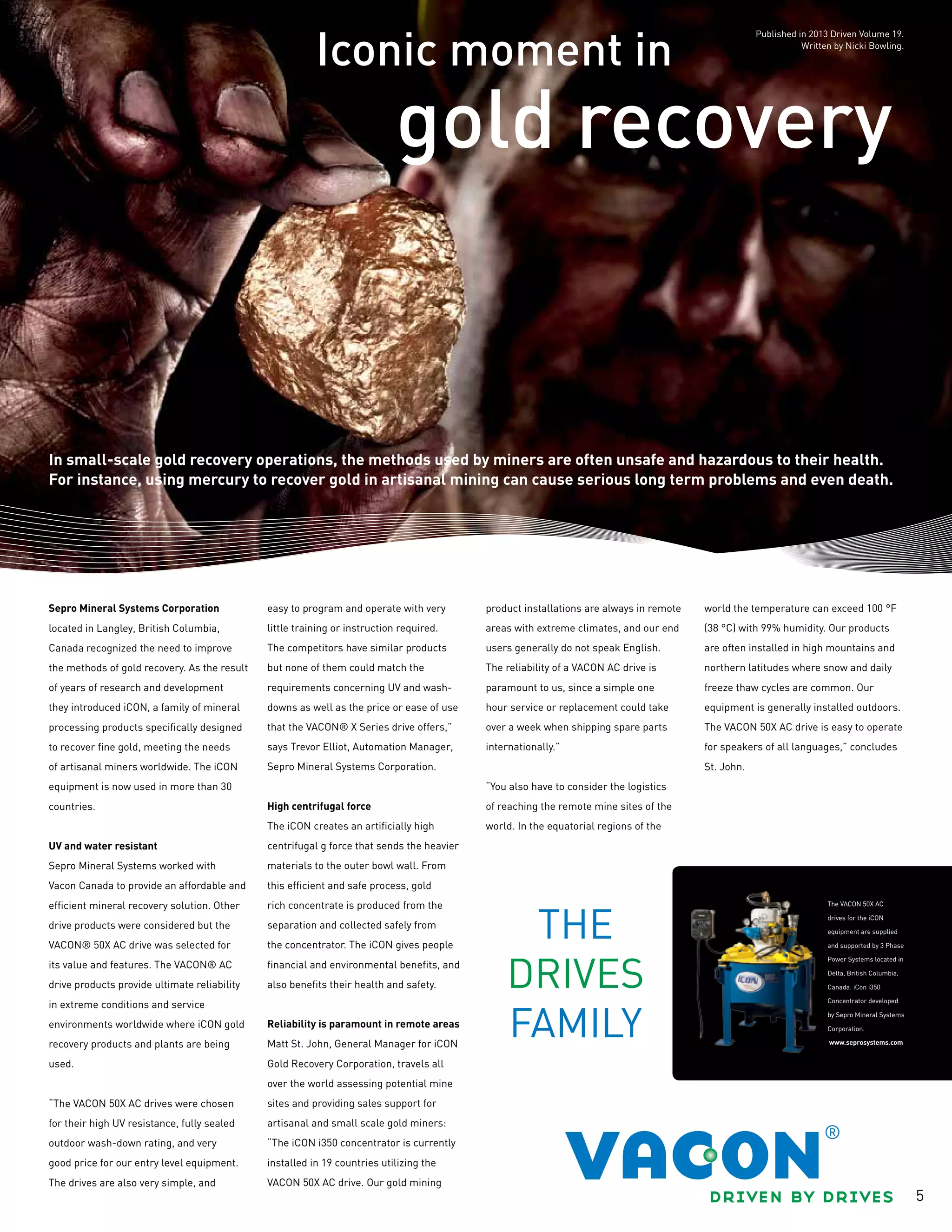 5
Iconic moment in
gold recovery
In small-scale gold recovery operations, the methods used by miners are often unsafe and hazardous to their health.
For instance, using mercury to recover gold in artisanal mining can cause serious long term problems and even death.
Sepro Mineral Systems Corporation
located in Langley, British Columbia,
Canada recognized the need to improve
the methods of gold recovery. As the result
of years of research and development
they introduced iCON, a family of mineral
processing products specifically designed
to recover fine gold, meeting the needs
of artisanal miners worldwide. The iCON
equipment is now used in more than 30
countries.
UV and water resistant
Sepro Mineral Systems worked with
Vacon Canada to provide an affordable and
efficient mineral recovery solution. Other
drive products were considered but the
VACON® 50X AC drive was selected for
its value and features. The VACON® AC
drive products provide ultimate reliability
in extreme conditions and service
environments worldwide where iCON gold
recovery products and plants are being
used.
“The VACON 50X AC drives were chosen
for their high UV resistance, fully sealed
outdoor wash-down rating, and very
good price for our entry level equipment.
The drives are also very simple, and
easy to program and operate with very
little training or instruction required.
The competitors have similar products
but none of them could match the
requirements concerning UV and wash-
downs as well as the price or ease of use
that the VACON® X Series drive offers,”
says Trevor Elliot, Automation Manager,
Sepro Mineral Systems Corporation.
High centrifugal force
The iCON creates an artificially high
centrifugal g force that sends the heavier
materials to the outer bowl wall. From
this efficient and safe process, gold
rich concentrate is produced from the
separation and collected safely from
the concentrator. The iCON gives people
financial and environmental benefits, and
also benefits their health and safety.
Reliability is paramount in remote areas
Matt St. John, General Manager for iCON
Gold Recovery Corporation, travels all
over the world assessing potential mine
sites and providing sales support for
artisanal and small scale gold miners:
“The iCON i350 concentrator is currently
installed in 19 countries utilizing the
VACON 50X AC drive. Our gold mining
product installations are always in remote
areas with extreme climates, and our end
users generally do not speak English.
The reliability of a VACON AC drive is
paramount to us, since a simple one
hour service or replacement could take
over a week when shipping spare parts
internationally.”
“You also have to consider the logistics
of reaching the remote mine sites of the
world. In the equatorial regions of the
world the temperature can exceed 100 °F
(38 °C) with 99% humidity. Our products
are often installed in high mountains and
northern latitudes where snow and daily
freeze thaw cycles are common. Our
equipment is generally installed outdoors.
The VACON 50X AC drive is easy to operate
for speakers of all languages,” concludes
St. John.
The VACON 50X AC
drives for the iCON
equipment are supplied
and supported by 3 Phase
Power Systems located in
Delta, British Columbia,
Canada. iCon i350
Concentrator developed
by Sepro Mineral Systems
Corporation.
www.seprosystems.com
Published in 2013 Driven Volume 19.
Written by Nicki Bowling.
 