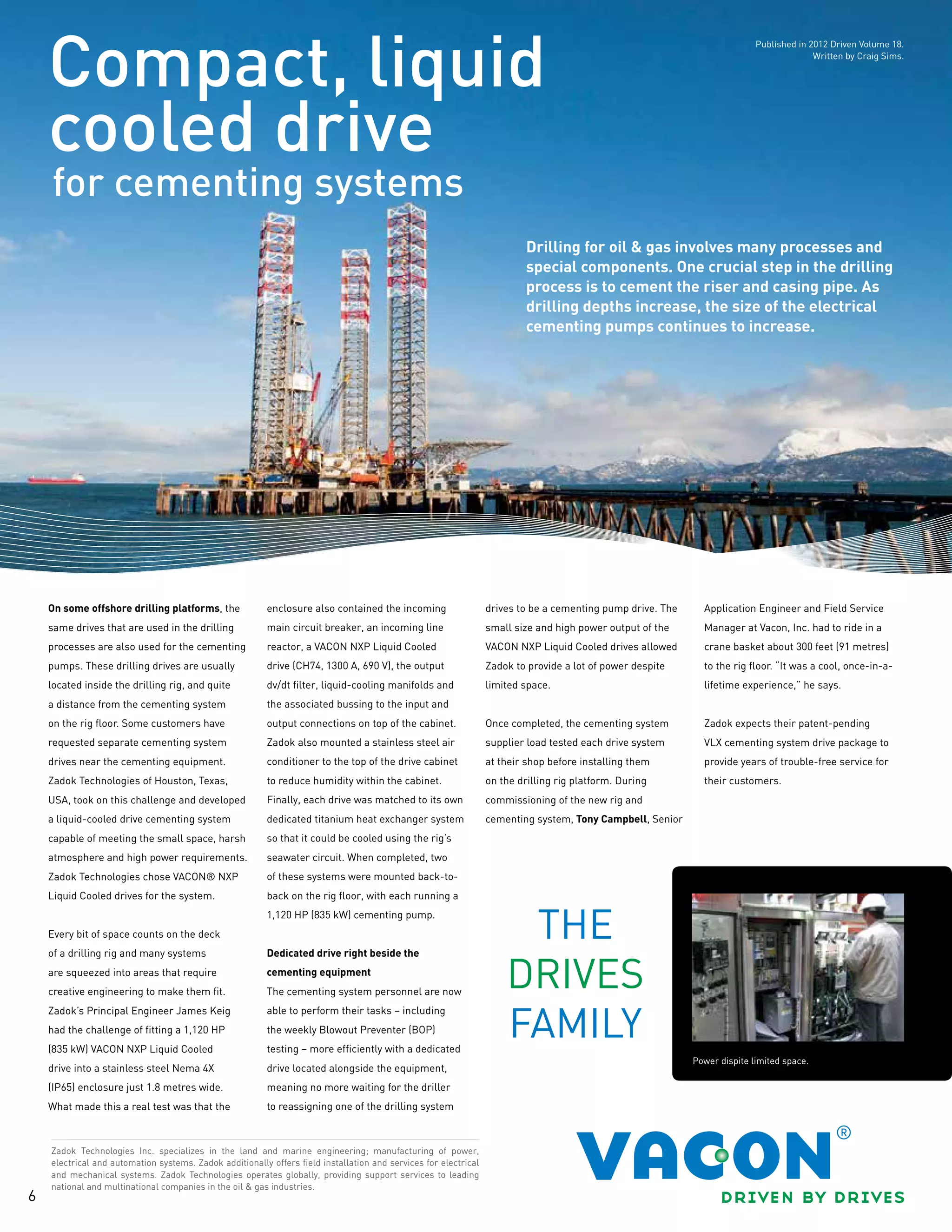 6
for cementing systems
Compact, liquid
cooled drive
Zadok Technologies Inc. specializes in the land and marine engineering; manufacturing of power,
electrical and automation systems. Zadok additionally offers field installation and services for electrical
and mechanical systems. Zadok Technologies operates globally, providing support services to leading
national and multinational companies in the oil & gas industries.
On some offshore drilling platforms, the
same drives that are used in the drilling
processes are also used for the cementing
pumps. These drilling drives are usually
located inside the drilling rig, and quite
a distance from the cementing system
on the rig floor. Some customers have
requested separate cementing system
drives near the cementing equipment.
Zadok Technologies of Houston, Texas,
USA, took on this challenge and developed
a liquid-cooled drive cementing system
capable of meeting the small space, harsh
atmosphere and high power requirements.
Zadok Technologies chose VACON® NXP
Liquid Cooled drives for the system.
Every bit of space counts on the deck
of a drilling rig and many systems
are squeezed into areas that require
creative engineering to make them fit.
Zadok’s Principal Engineer James Keig
had the challenge of fitting a 1,120 HP
(835 kW) VACON NXP Liquid Cooled
drive into a stainless steel Nema 4X
(IP65) enclosure just 1.8 metres wide.
What made this a real test was that the
enclosure also contained the incoming
main circuit breaker, an incoming line
reactor, a VACON NXP Liquid Cooled
drive (CH74, 1300 A, 690 V), the output
dv/dt filter, liquid-cooling manifolds and
the associated bussing to the input and
output connections on top of the cabinet.
Zadok also mounted a stainless steel air
conditioner to the top of the drive cabinet
to reduce humidity within the cabinet.
Finally, each drive was matched to its own
dedicated titanium heat exchanger system
so that it could be cooled using the rig’s
seawater circuit. When completed, two
of these systems were mounted back-to-
back on the rig floor, with each running a
1,120 HP (835 kW) cementing pump.
Dedicated drive right beside the
cementing equipment
The cementing system personnel are now
able to perform their tasks − including
the weekly Blowout Preventer (BOP)
testing − more efficiently with a dedicated
drive located alongside the equipment,
meaning no more waiting for the driller
to reassigning one of the drilling system
drives to be a cementing pump drive. The
small size and high power output of the
VACON NXP Liquid Cooled drives allowed
Zadok to provide a lot of power despite
limited space.
Once completed, the cementing system
supplier load tested each drive system
at their shop before installing them
on the drilling rig platform. During
commissioning of the new rig and
cementing system, Tony Campbell, Senior
Application Engineer and Field Service
Manager at Vacon, Inc. had to ride in a
crane basket about 300 feet (91 metres)
to the rig floor. “It was a cool, once-in-a-
lifetime experience,” he says.
Zadok expects their patent-pending
VLX cementing system drive package to
provide years of trouble-free service for
their customers.
Drilling for oil & gas involves many processes and
special components. One crucial step in the drilling
process is to cement the riser and casing pipe. As
drilling depths increase, the size of the electrical
cementing pumps continues to increase.
Power dispite limited space.
Published in 2012 Driven Volume 18.
Written by Craig Sims.
 