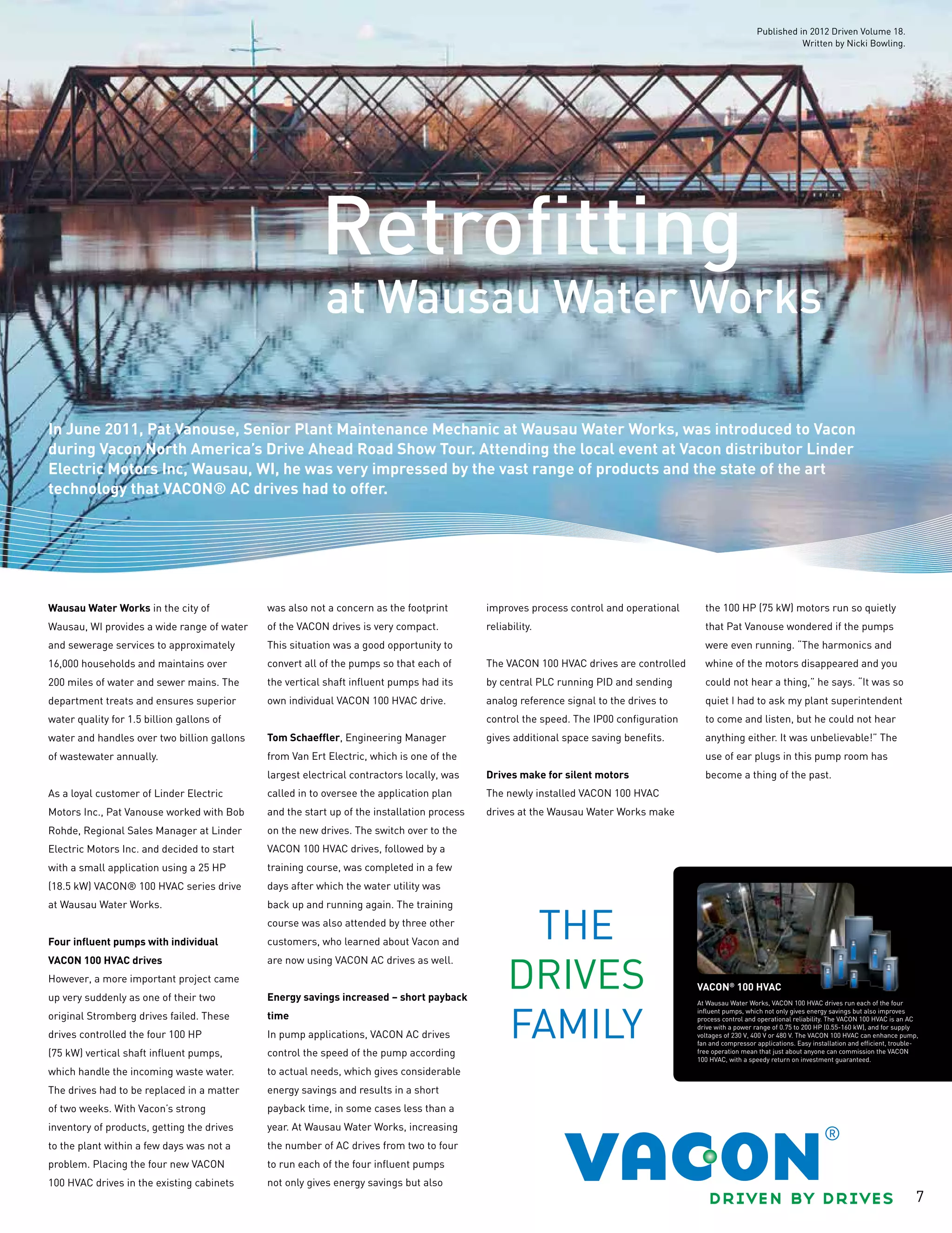 7
at Wausau Water Works
Retrofitting
In June 2011, Pat Vanouse, Senior Plant Maintenance Mechanic at Wausau Water Works, was introduced to Vacon
during Vacon North America’s Drive Ahead Road Show Tour. Attending the local event at Vacon distributor Linder
Electric Motors Inc, Wausau, WI, he was very impressed by the vast range of products and the state of the art
technology that VACON® AC drives had to offer.
Wausau Water Works in the city of
Wausau, WI provides a wide range of water
and sewerage services to approximately
16,000 households and maintains over
200 miles of water and sewer mains. The
department treats and ensures superior
water quality for 1.5 billion gallons of
water and handles over two billion gallons
of wastewater annually.
As a loyal customer of Linder Electric
Motors Inc., Pat Vanouse worked with Bob
Rohde, Regional Sales Manager at Linder
Electric Motors Inc. and decided to start
with a small application using a 25 HP
(18.5 kW) VACON® 100 HVAC series drive
at Wausau Water Works.
Four influent pumps with individual
VACON 100 HVAC drives
However, a more important project came
up very suddenly as one of their two
original Stromberg drives failed. These
drives controlled the four 100 HP
(75 kW) vertical shaft influent pumps,
which handle the incoming waste water.
The drives had to be replaced in a matter
of two weeks. With Vacon’s strong
inventory of products, getting the drives
to the plant within a few days was not a
problem. Placing the four new VACON
100 HVAC drives in the existing cabinets
was also not a concern as the footprint
of the VACON drives is very compact.
This situation was a good opportunity to
convert all of the pumps so that each of
the vertical shaft influent pumps had its
own individual VACON 100 HVAC drive.
Tom Schaeffler, Engineering Manager
from Van Ert Electric, which is one of the
largest electrical contractors locally, was
called in to oversee the application plan
and the start up of the installation process
on the new drives. The switch over to the
VACON 100 HVAC drives, followed by a
training course, was completed in a few
days after which the water utility was
back up and running again. The training
course was also attended by three other
customers, who learned about Vacon and
are now using VACON AC drives as well.
Energy savings increased – short payback
time
In pump applications, VACON AC drives
control the speed of the pump according
to actual needs, which gives considerable
energy savings and results in a short
payback time, in some cases less than a
year. At Wausau Water Works, increasing
the number of AC drives from two to four
to run each of the four influent pumps
not only gives energy savings but also
improves process control and operational
reliability.
The VACON 100 HVAC drives are controlled
by central PLC running PID and sending
analog reference signal to the drives to
control the speed. The IP00 configuration
gives additional space saving benefits.
Drives make for silent motors
The newly installed VACON 100 HVAC
drives at the Wausau Water Works make
the 100 HP (75 kW) motors run so quietly
that Pat Vanouse wondered if the pumps
were even running. “The harmonics and
whine of the motors disappeared and you
could not hear a thing,” he says. “It was so
quiet I had to ask my plant superintendent
to come and listen, but he could not hear
anything either. It was unbelievable!” The
use of ear plugs in this pump room has
become a thing of the past.
At Wausau Water Works, VACON 100 HVAC drives run each of the four
influent pumps, which not only gives energy savings but also improves
process control and operational reliability. The VACON 100 HVAC is an AC
drive with a power range of 0.75 to 200 HP (0.55-160 kW), and for supply
voltages of 230 V, 400 V or 480 V. The VACON 100 HVAC can enhance pump,
fan and compressor applications. Easy installation and efficient, trouble-
free operation mean that just about anyone can commission the VACON
100 HVAC, with a speedy return on investment guaranteed.
VACON®
100 HVAC
Published in 2012 Driven Volume 18.
Written by Nicki Bowling.
 