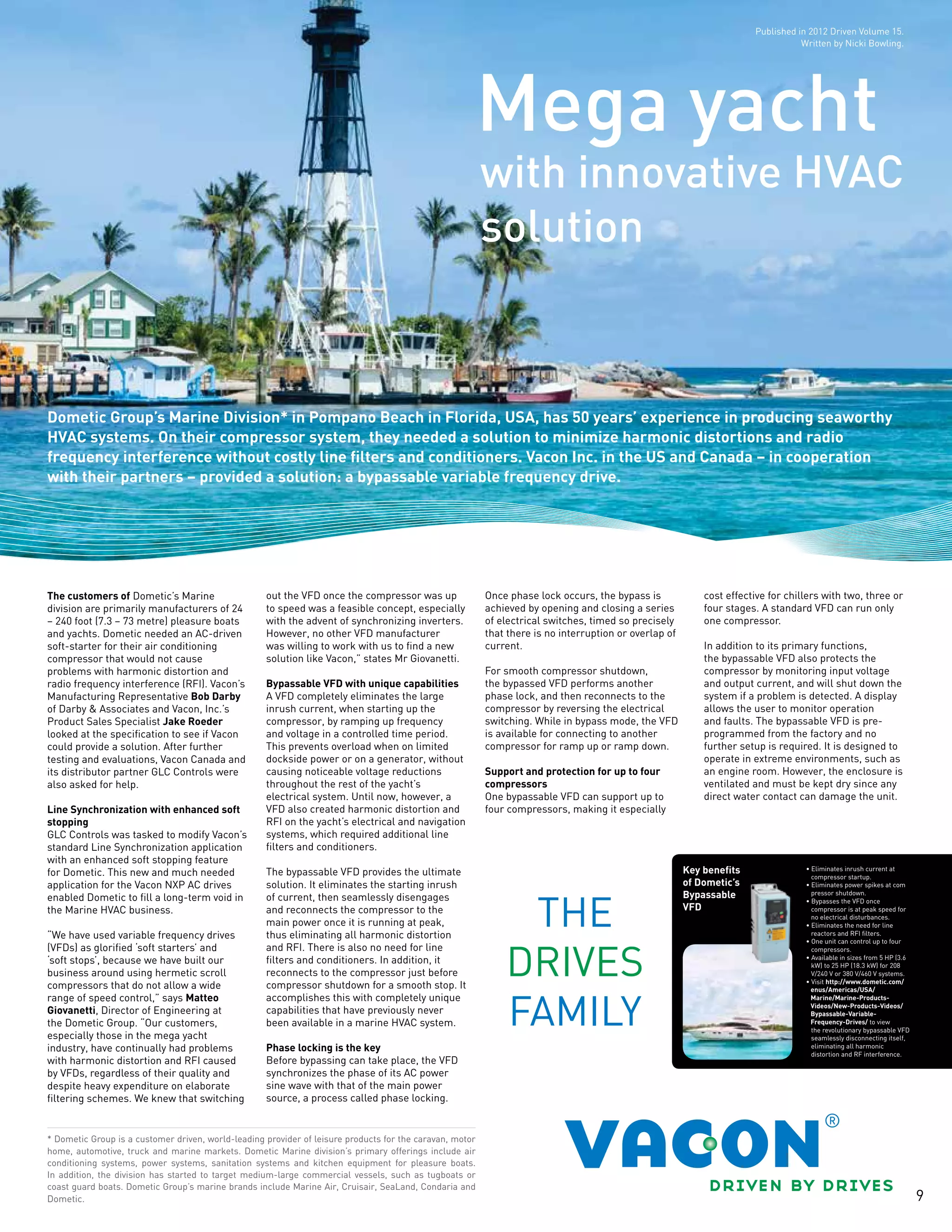 9
with innovative HVAC
solution
Mega yacht
Dometic Group’s Marine Division* in Pompano Beach in Florida, USA, has 50 years’ experience in producing seaworthy
HVAC systems. On their compressor system, they needed a solution to minimize harmonic distortions and radio
frequency interference without costly line filters and conditioners. Vacon Inc. in the US and Canada – in cooperation
with their partners – provided a solution: a bypassable variable frequency drive.
* Dometic Group is a customer driven, world-leading provider of leisure products for the caravan, motor
home, automotive, truck and marine markets. Dometic Marine division’s primary offerings include air
conditioning systems, power systems, sanitation systems and kitchen equipment for pleasure boats.
In addition, the division has started to target medium-large commercial vessels, such as tugboats or
coast guard boats. Dometic Group’s marine brands include Marine Air, Cruisair, SeaLand, Condaria and
Dometic.
Key benefits
of Dometic’s
Bypassable
VFD
• Eliminates inrush current at
compressor startup.
• Eliminates power spikes at com
pressor shutdown.
• Bypasses the VFD once
compressor is at peak speed for
no electrical disturbances.
• Eliminates the need for line
reactors and RFI filters.
• One unit can control up to four
compressors.
• Available in sizes from 5 HP (3.6
kW) to 25 HP (18.3 kW) for 208
V/240 V or 380 V/460 V systems.
• Visit http://www.dometic.com/
enus/Americas/USA/
Marine/Marine-Products-
Videos/New-Products-Videos/
Bypassable-Variable-
Frequency-Drives/ to view
the revolutionary bypassable VFD
seamlessly disconnecting itself,
eliminating all harmonic
distortion and RF interference.
The customers of Dometic’s Marine
division are primarily manufacturers of 24
– 240 foot (7.3 – 73 metre) pleasure boats
and yachts. Dometic needed an AC-driven
soft-starter for their air conditioning
compressor that would not cause
problems with harmonic distortion and
radio frequency interference (RFI). Vacon’s
Manufacturing Representative Bob Darby
of Darby & Associates and Vacon, Inc.’s
Product Sales Specialist Jake Roeder
looked at the specification to see if Vacon
could provide a solution. After further
testing and evaluations, Vacon Canada and
its distributor partner GLC Controls were
also asked for help.
Line Synchronization with enhanced soft
stopping
GLC Controls was tasked to modify Vacon’s
standard Line Synchronization application
with an enhanced soft stopping feature
for Dometic. This new and much needed
application for the Vacon NXP AC drives
enabled Dometic to fill a long-term void in
the Marine HVAC business.
“We have used variable frequency drives
(VFDs) as glorified ‘soft starters’ and
‘soft stops’, because we have built our
business around using hermetic scroll
compressors that do not allow a wide
range of speed control,” says Matteo
Giovanetti, Director of Engineering at
the Dometic Group. “Our customers,
especially those in the mega yacht
industry, have continually had problems
with harmonic distortion and RFI caused
by VFDs, regardless of their quality and
despite heavy expenditure on elaborate
filtering schemes. We knew that switching
out the VFD once the compressor was up
to speed was a feasible concept, especially
with the advent of synchronizing inverters.
However, no other VFD manufacturer
was willing to work with us to find a new
solution like Vacon,” states Mr Giovanetti.
Bypassable VFD with unique capabilities
A VFD completely eliminates the large
inrush current, when starting up the
compressor, by ramping up frequency
and voltage in a controlled time period.
This prevents overload when on limited
dockside power or on a generator, without
causing noticeable voltage reductions
throughout the rest of the yacht’s
electrical system. Until now, however, a
VFD also created harmonic distortion and
RFI on the yacht’s electrical and navigation
systems, which required additional line
filters and conditioners.
The bypassable VFD provides the ultimate
solution. It eliminates the starting inrush
of current, then seamlessly disengages
and reconnects the compressor to the
main power once it is running at peak,
thus eliminating all harmonic distortion
and RFI. There is also no need for line
filters and conditioners. In addition, it
reconnects to the compressor just before
compressor shutdown for a smooth stop. It
accomplishes this with completely unique
capabilities that have previously never
been available in a marine HVAC system.
Phase locking is the key
Before bypassing can take place, the VFD
synchronizes the phase of its AC power
sine wave with that of the main power
source, a process called phase locking.
Once phase lock occurs, the bypass is
achieved by opening and closing a series
of electrical switches, timed so precisely
that there is no interruption or overlap of
current.
For smooth compressor shutdown,
the bypassed VFD performs another
phase lock, and then reconnects to the
compressor by reversing the electrical
switching. While in bypass mode, the VFD
is available for connecting to another
compressor for ramp up or ramp down.
Support and protection for up to four
compressors
One bypassable VFD can support up to
four compressors, making it especially
cost effective for chillers with two, three or
four stages. A standard VFD can run only
one compressor.
In addition to its primary functions,
the bypassable VFD also protects the
compressor by monitoring input voltage
and output current, and will shut down the
system if a problem is detected. A display
allows the user to monitor operation
and faults. The bypassable VFD is pre-
programmed from the factory and no
further setup is required. It is designed to
operate in extreme environments, such as
an engine room. However, the enclosure is
ventilated and must be kept dry since any
direct water contact can damage the unit.
Published in 2012 Driven Volume 15.
Written by Nicki Bowling.
 