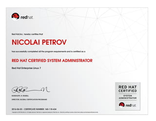 Red Hat,Inc. hereby certiﬁes that
NICOLAI PETROV
has successfully completed all the program requirements and is certiﬁed as a
RED HAT CERTIFIED SYSTEM ADMINISTRATOR
Red Hat Enterprise Linux 7
RANDOLPH. R. RUSSELL
DIRECTOR, GLOBAL CERTIFICATION PROGRAMS
2016-06-03 - CERTIFICATE NUMBER: 160-118-634
Copyright (c) 2010 Red Hat, Inc. All rights reserved. Red Hat is a registered trademark of Red Hat, Inc. Verify this certiﬁcate number at http://www.redhat.com/training/certiﬁcation/verify
 