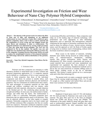 Experimental Investigation on Friction and Wear
Behaviour of Nano Clay Polymer Hybrid Composites
A.Thiagarajan1
, S.Bharanidharan2
, K.Shanmugatharasu3
, S.Surendhra Coumar4
, N.Suresh Raja5
, K.Velmurugan6
1
Associate Professor, 2, 3,4,5
Student, 6
Head of the department, Department of Mechanical Engineering
Sri Manakula Vinayagar Engineering College, Madagadipet, Puducherry-605107, India
1
thiagusmvec@gmail.com
2
bharanidharan28@gmail.com
Abstract— The objective of the present work is to analyse the effect
of Nano clay as filler and aluminium as an additional
reinforcement on wear behaviour of glass fibre reinforced epoxy
polymer composites. Epoxy resin is taken as matrix material and
the combination of woven roving mat and chopped strand mat
(glass fibres) and aluminium is taken as reinforcement. The
composite laminates were fabricated by varying weight percentage
of Nano clay using hand lay-up technique. The wear test was
conducted by Pin on disc method. The specific wear rate and
weight loss was calculated and it showed the influence of Nano clay
in the composites. Scanning Electron Microscope (SEM) was used
to analyse the morphological structure of the prepared laminates.
The SEM image showed the uniform distribution of the particles.
Hence
Keywords— Nano Clay; Hybrid Composites; Glass Fibres; Pin On
Disc; SEM
I. INTRODUCTION
Polymers and their composites are emerging as viable
alternative products to metal-based ones in many common and
advanced engineering applications [1]. A composite material
can be defined as a combination of two or more materials that
results in better properties than those of the individual
components used alone. In contrast to metallic alloys, each
material retains its separate chemical, physical, and mechanical
properties. The two constituents are reinforcement and a matrix.
The main advantages of composite materials are their high
strength and stiffness, combined with low density, when
compared with bulk materials, allowing for a weight reduction
in the finished part [2]. The reinforcing phase provides the
strength and stiffness. In most cases, the reinforcement is harder,
stronger, and stiffer than the matrix. The reinforcement is
usually a fibre or a particulate. Particulate composites have
dimensions that are approximately equal in all directions. They
may be spherical, platelets, or any other regular or irregular
geometry. Particulate composites tend to be much weaker and
less stiff than continuous fibre composites, but they are usually
much less expensive. Particulate reinforced composites usually
contain less reinforcement (up to 40 to 50 volume percent) due
to processing difficulties and brittleness. Many composites used
today are at the leading edge of materials technology, with
performance and costs appropriate to ultra demanding
applications such as spacecraft. But heterogeneous materials
combining the best aspects of dissimilar constituents have been
used by nature for millions of years. Ancient society, imitating
nature, used this approach as well: the Book of Exodus speaks
of using straw to reinforce mud in brickmaking, without which
the bricks would have almost no strength [3].
Wear occurs to the hardest of materials, including
diamond, wear studies having focused on surface damage in
terms of material-removal mechanisms, including
transfer film, plastic deformation, brittle fracture and
tribochemistry [4]. More recently, experiments and testing on
coated materials have occurred and some standardized, and
experimental test equipment has been produced to meet
specifications on wear resistance. Standard test methods such as
pin-on disc are used extensively to simulate rubbing action in
which plastic yielding occurs at the tip of individual
asperities. This testing is mainly carried out on a microscopic
scale and in thin films technology [5].
The present work is to make a composite material with
Nano Clay by varying weight percentage of 0%, 1%, 3% and
5% weight as a filler material with hybrid fibres and provide
better wear resistance for their applications.
II. EXPERIMENTAL PROCEDURE
A. Fabrication Process
Bisphenol-A based epoxy resin LY 556 with hardener
HY 951 both provided by Huntsman were used as the matrix
material. The glass fiber used was in the form of Chopped
Strand mat (CSM) and Woven roving mat (WRM). The
Aluminium of the grade Al6061T6 along with glass fiber were
used as reinforcement material. Organo modified clay called
montmorillonite (MMT) the alkyl ammonium based clay
 