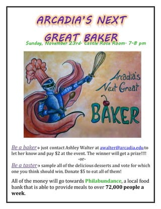 Be a baker just contact Ashley Walter at awalter@arcadia.eduto
let her know and pay $2 at the event. The winner willget a prize!!!!
-or-
Be a taster sample all of the delicious desserts and vote for which
one you think should win. Donate $5 to eat all of them!
All of the money will go towards Philabundance, a local food
bank that is able to providemeals to over 72,000 people a
week.
Sunday, November 23rd. Castle Rose Room. 7-8 pm
 