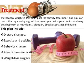 Treatment
the healthy weight is the main goal for obesity treatment. and you can
reach that by making a good treatment plan with your doctor and may
be a big team of nutritionist, dietitian, obesity specialist and nurse.
This plan include:
Dietary changes.
Exercise and activity.
Behavior change.
Prescription medication.
Weight-loss surgery.
 