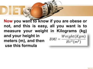 Now you want to know if you are obese or
not, and this is easy, all you want is to
measure your weight in Kilograms (kg)
and your height in
meters (m), and then
use this formula
 