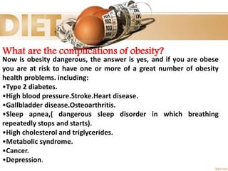 What are the complications of obesity?
Now is obesity dangerous, the answer is yes, and if you are obese
you are at risk to have one or more of a great number of obesity
health problems. including:
•Type 2 diabetes.
•High blood pressure.Stroke.Heart disease.
•Gallbladder disease.Osteoarthritis.
•Sleep apnea,( dangerous sleep disorder in which breathing
repeatedly stops and starts).
•High cholesterol and triglycerides.
•Metabolic syndrome.
•Cancer.
•Depression.
 