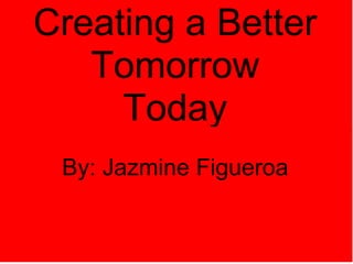 Creating a Better Tomorrow Today   By: Jazmine Figueroa 