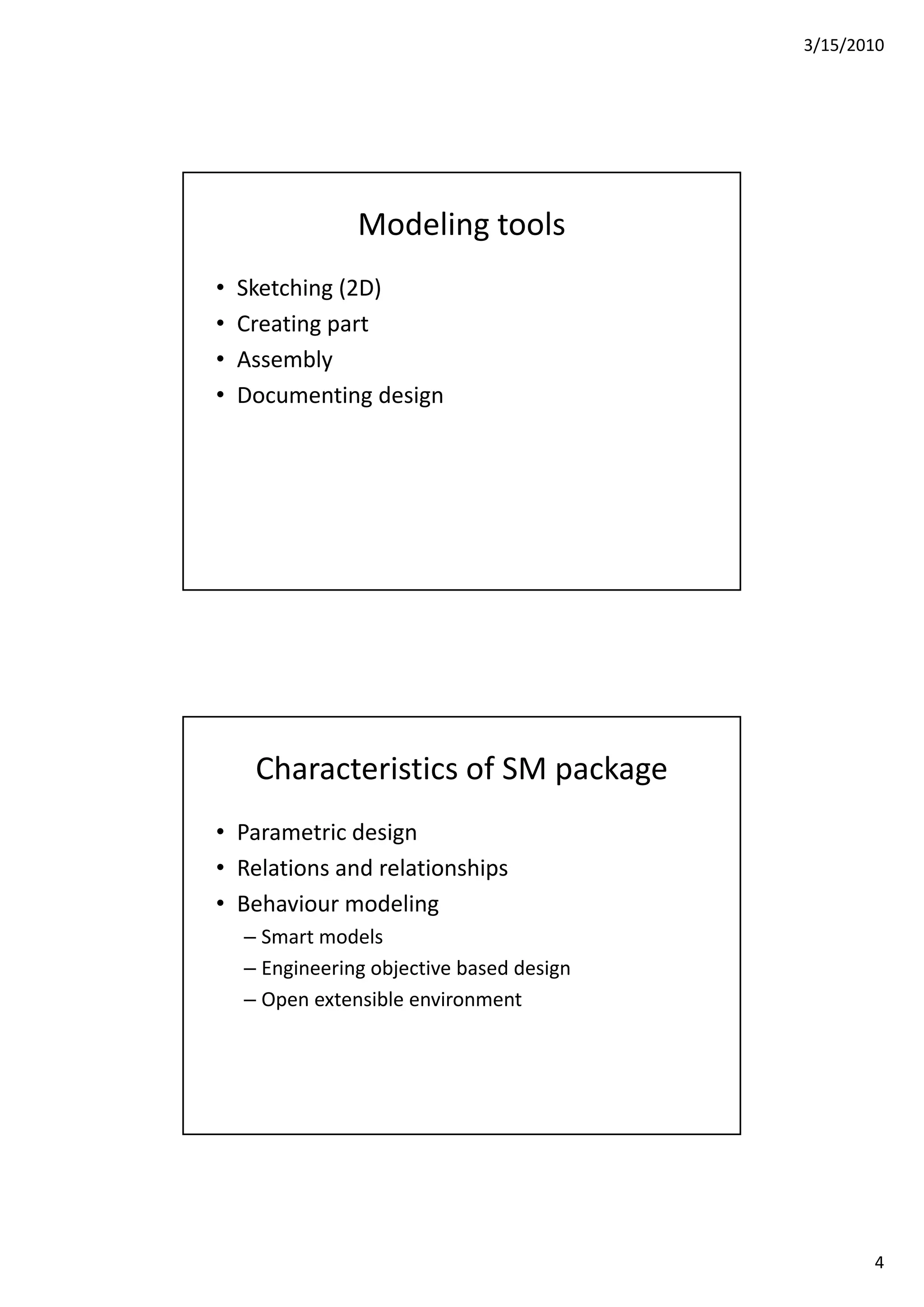 3/15/2010
4
Modeling tools
• Sketching (2D)
• Creating part
• Assembly
• Documenting design
Characteristics of SM package
• Parametric design
• Relations and relationships
• Behaviour modeling
– Smart models
– Engineering objective based design
O t ibl i t– Open extensible environment
 