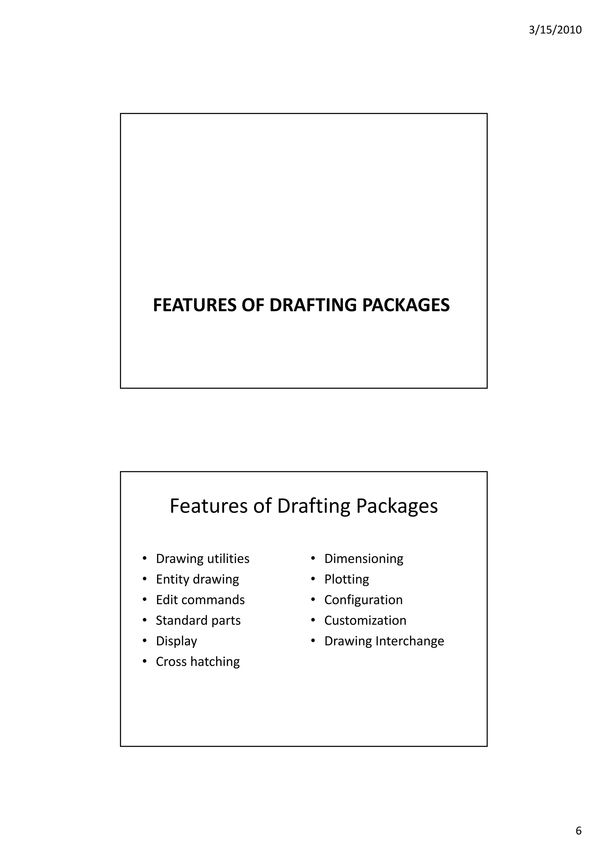 3/15/2010
6
FEATURES OF DRAFTING PACKAGES
Features of Drafting Packages
• Drawing utilities • Dimensioninga g u es
• Entity drawing
• Edit commands
• Standard parts
• Display
e s o g
• Plotting
• Configuration
• Customization
• Drawing Interchange
• Cross hatching
 