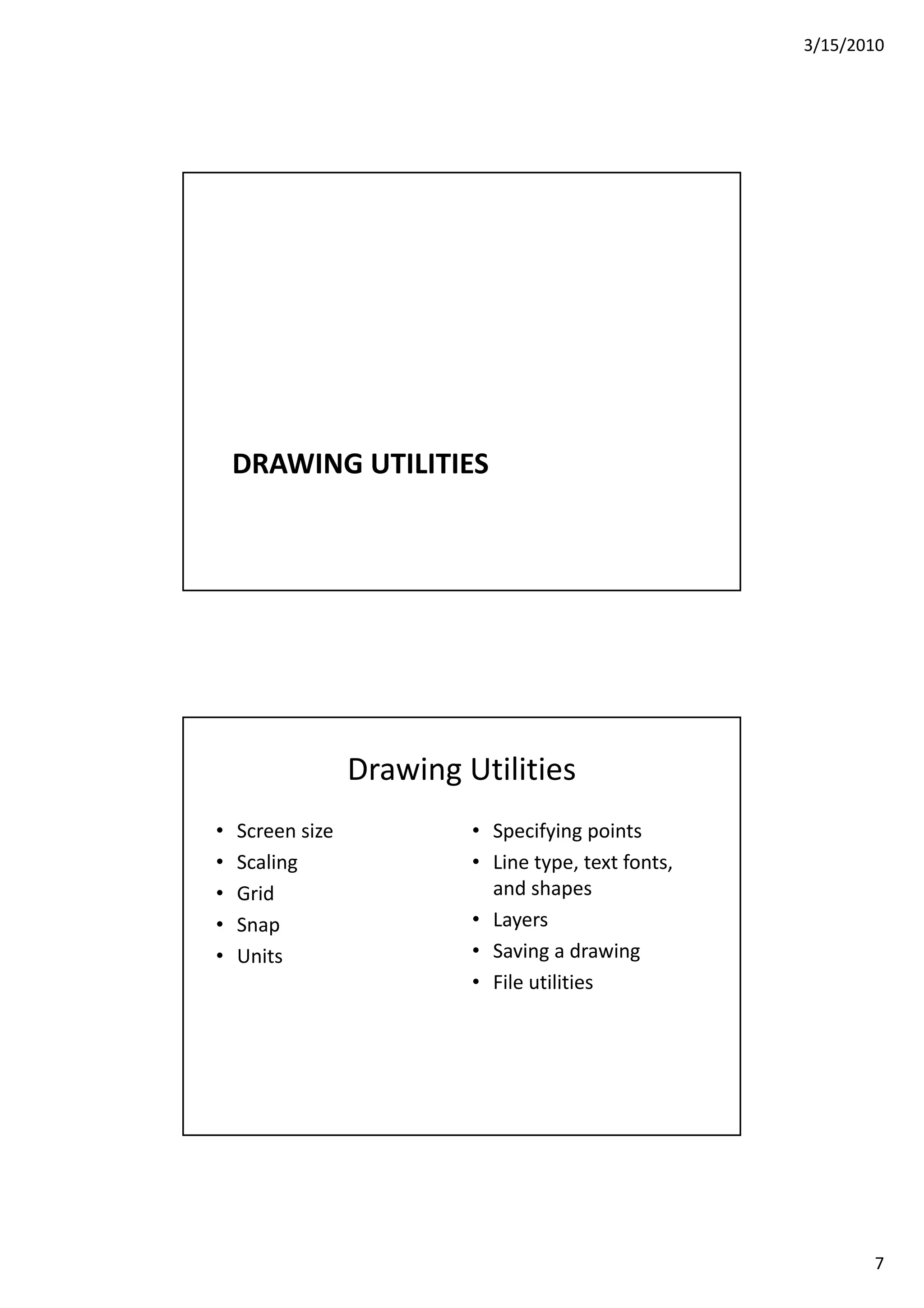 3/15/2010
7
DRAWING UTILITIES
Drawing Utilities
• Screen size
S li
• Specifying points
Li t t t f t• Scaling
• Grid
• Snap
• Units
• Line type, text fonts, 
and shapes
• Layers
• Saving a drawing
• File utilities
 