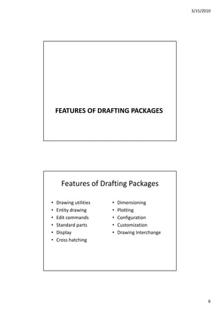3/15/2010
6
FEATURES OF DRAFTING PACKAGES
Features of Drafting Packages
• Drawing utilities • Dimensioninga g u es
• Entity drawing
• Edit commands
• Standard parts
• Display
e s o g
• Plotting
• Configuration
• Customization
• Drawing Interchange
• Cross hatching
 