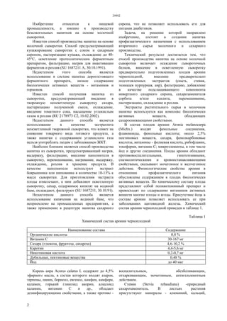 29882
2
Изобретение относится к пищевой
промышлености, а именно к производству
безалкогольных напитков на основе молочной
сыворотки.
Известен способ производства напитка на основе
молочной сыворотки. Способ предусматривающий
купажирование сыворотки с соком и сахарным
сиропом, пастеризацию купажа, охлаждение до 40-
45°С, осветление протеолитическим ферментным
препаратом, фильтрацию, нагрев для инактивации
ферментов и розлив (SU 1687211 А, 30.10.1991).
Недостатком этого способа является
использование в составе напитка дорогостоящего
ферментного препарата, низкое содержание
биологически активных веществ - витаминов и
гормонов.
Известен способ получения напитка из
сыворотки, предусматривающий введение в
творожную неосветленную сыворотку сахара,
пастеризацию полученной смеси, охлаждение,
введение томатного сока, насыщение углекислым
газом и розлив (RU 2178973 С2, 10.02.2002).
Недостатком данного способа является
использование в качестве экстрагента
неосветленной творожной сыворотки, что влияет на
снижение товарного вида готового продукта, а
также напитки с содержанием углекислого газа
нельзя употреблять людям с заболеванием ЖКТ.
Наиболее близким является способ производства
напитка из сыворотки, предусматривающий нагрев,
выдержку, фильтрацию, внесение наполнителя в
сыворотку, перемешивание, нагревание, выдержку,
охлаждение, розлив и хранение продукта. В
качестве наполнителя используют экстракт
боярышника или шиповника в количестве 10-13% к
массе сыворотки. Для приготовления экстракта
плоды измельчают, к ним добавляют осветленную
сыворотку, сахар, содержимое кипятят на водяной
бане, охлаждают, фильтруют (SU 1687211, 30.10.91).
Недостатком данного способа является
использование кипячения на водяной бане, что
неприемлемо на промышленных предприятиях, а
также применение в рецептуре напитка сахарного
сиропа, что не позволяет использовать его для
питания диабетиков.
Задача, на решение которой направлено
изобретение, состоит в создании напитка
профилактического назначения с использованием
вторичного сырья молочного и сахарного
производства.
Технический результат достигается тем, что
способ производства напитка на основе молочной
сыворотки включает осаждение сывороточных
белков, внесение в осветленную сыворотку
предварительно подготовленных плодов аронии
черноплодной, внесение предварительно
подготовленных экстрактов (сныть, стевия,
эхинацея пурпурная, аир), фильтрацию, добавление
в качестве подслащивающего компонента
инвертного сахарного сиропа, сахарозаменителя
сорбита и/или ксилита, перемешивание,
пастеризацию, охлаждение и розлив.
Экстракты растительного сырья в молочном
напитке используется как комплекс биологически
активных веществ, обладающих
сахароснижающими свойствами.
В состав плодов аронии Aronia melanocarpa
(Michx.) входят фенольные соединения,
флавоноиды, фенольные кислоты; около 2,5%
пектиновых веществ, сахара, фенолкарбоновые
кислоты, витамины - фолиевая кислота, рибофлавин,
токоферин, витамин С; микроэлементы, в том числе
йод и другие соединения. Плоды аронии обладают
противовоспалительными, гипотензивными,
спазмолитическими и кровоостанавливающими
свойствами, оказывают мочегонное и желчегонное
действие. Физиологические свойства аронии в
отношении профилактического питания
обусловлены содержанием в плодах биологически
активных веществ. По химическому составу плоды
представляют собой поливитаминный препарат и
превосходят по содержанию витаминов активных
веществ многие плоды и ягоды. Присутствие йода в
составе аронии позволяет использовать ее при
заболеваниях щитовидной железы. Химический
состав аронии черноплодной приведен в таблице 1.
Таблица 1
Химический состав аронии черноплодной
Наименование состава Содержание
Органические кислоты 0,8 %
Витамин С 30-167 мг
Сахара (глюкоза, фруктоза, сахароза) 4,6-10,2 %
Каротин 4,4-5,6 мг
Никотиновая кислота 0,2-0,7 мг
Дубильные, пектиновые вещества 0,48 %
Йод до 40 мкг
Корень аира Acorus calatus L содержит до 4,5%
эфирного масла, в состав которого входят азарон,
терпены, пинен, борнеол, евгенол, камфен, камфора,
каламен, горький гликозид акорин, алкалоид
каламин, витамин С и др., обладает
дезинфицирующими свойствами, а также противо -
воспалительным, обезболивающим,
отхаркивающим, мочегонным, антигельминтным
действием.
Стевия (Stevia rebaudiana) -природный
сахарозаменитель. В листьях растения
присутствуют минералы - алюминий, кальций,
 