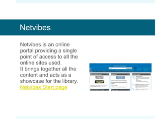 Netvibes Netvibes is an online portal providing a single point of access to all the online sites used. Content is pulled in via RSS from the  delicious page. It acts as a showcase for the library. Netvibes Start page 