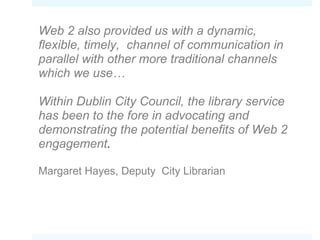 Web 2 also provided us with a dynamic, flexible, timely,  channel of communication in parallel with other more traditional channels which we use…  Within Dublin City Council, the library service has been to the fore in advocating and demonstrating the potential benefits of Web 2 engagement . Margaret Hayes,  Deputy  City Librarian 